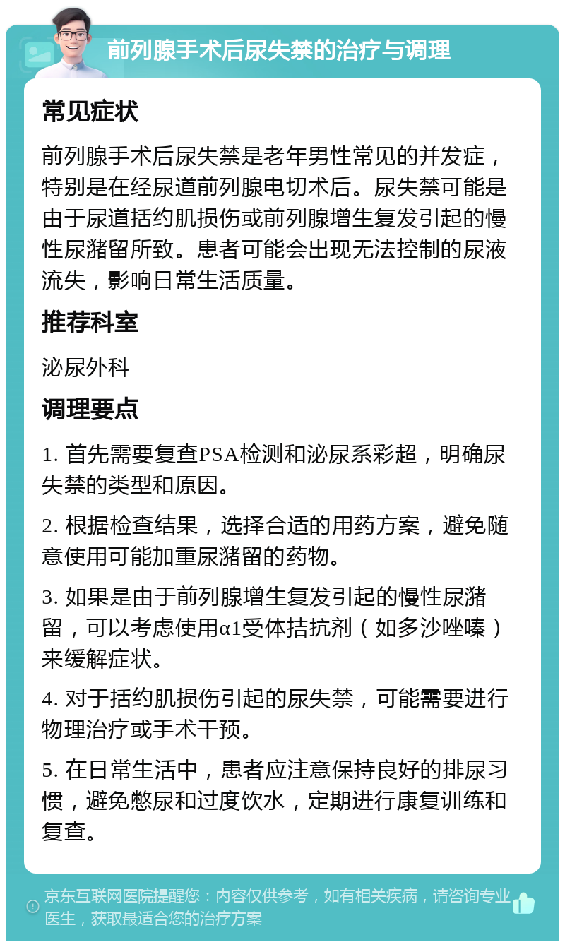 前列腺手术后尿失禁的治疗与调理 常见症状 前列腺手术后尿失禁是老年男性常见的并发症，特别是在经尿道前列腺电切术后。尿失禁可能是由于尿道括约肌损伤或前列腺增生复发引起的慢性尿潴留所致。患者可能会出现无法控制的尿液流失，影响日常生活质量。 推荐科室 泌尿外科 调理要点 1. 首先需要复查PSA检测和泌尿系彩超，明确尿失禁的类型和原因。 2. 根据检查结果，选择合适的用药方案，避免随意使用可能加重尿潴留的药物。 3. 如果是由于前列腺增生复发引起的慢性尿潴留，可以考虑使用α1受体拮抗剂（如多沙唑嗪）来缓解症状。 4. 对于括约肌损伤引起的尿失禁，可能需要进行物理治疗或手术干预。 5. 在日常生活中，患者应注意保持良好的排尿习惯，避免憋尿和过度饮水，定期进行康复训练和复查。