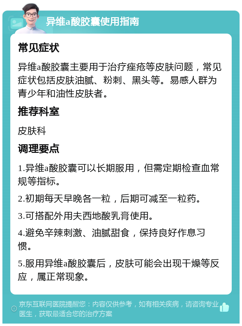 异维a酸胶囊使用指南 常见症状 异维a酸胶囊主要用于治疗痤疮等皮肤问题，常见症状包括皮肤油腻、粉刺、黑头等。易感人群为青少年和油性皮肤者。 推荐科室 皮肤科 调理要点 1.异维a酸胶囊可以长期服用，但需定期检查血常规等指标。 2.初期每天早晚各一粒，后期可减至一粒药。 3.可搭配外用夫西地酸乳膏使用。 4.避免辛辣刺激、油腻甜食，保持良好作息习惯。 5.服用异维a酸胶囊后，皮肤可能会出现干燥等反应，属正常现象。