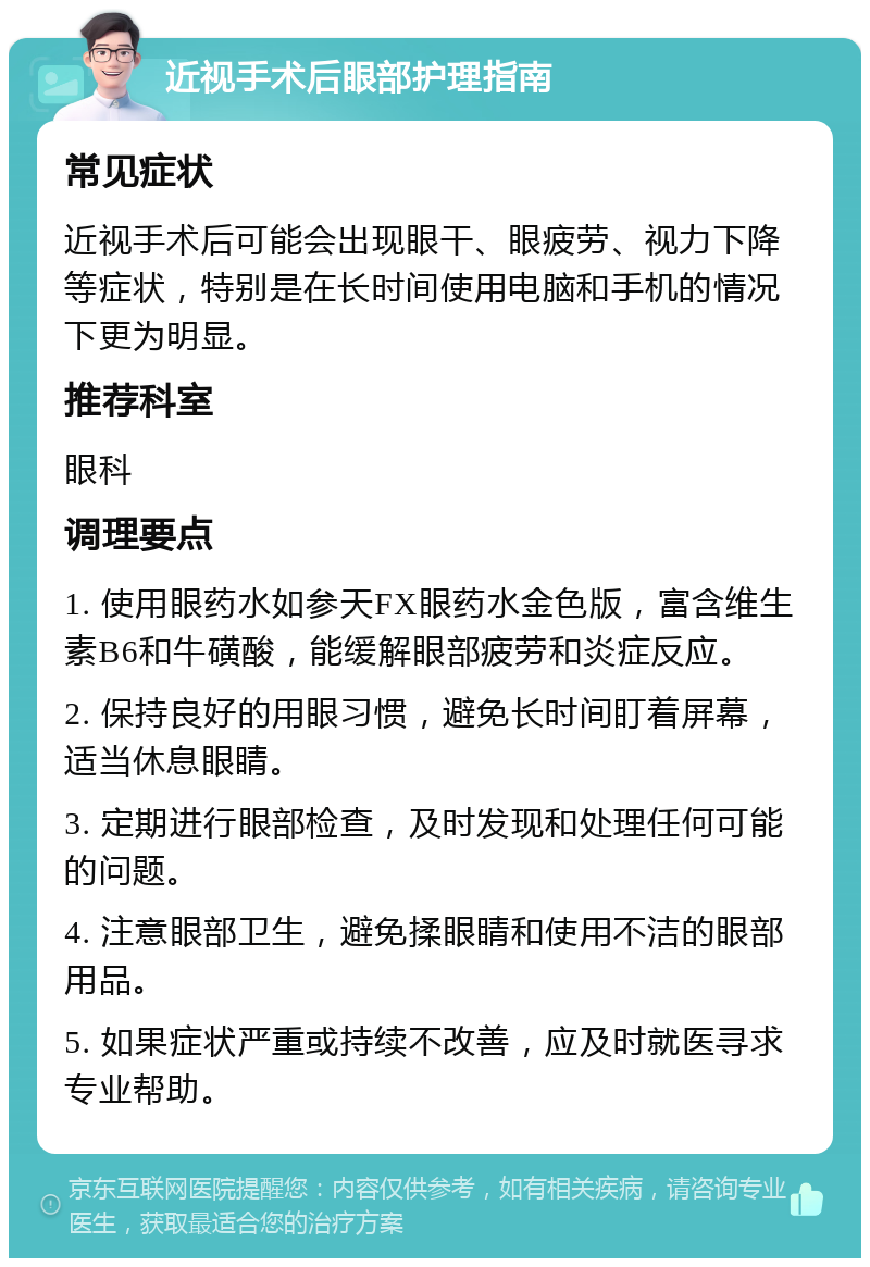 近视手术后眼部护理指南 常见症状 近视手术后可能会出现眼干、眼疲劳、视力下降等症状，特别是在长时间使用电脑和手机的情况下更为明显。 推荐科室 眼科 调理要点 1. 使用眼药水如参天FX眼药水金色版，富含维生素B6和牛磺酸，能缓解眼部疲劳和炎症反应。 2. 保持良好的用眼习惯，避免长时间盯着屏幕，适当休息眼睛。 3. 定期进行眼部检查，及时发现和处理任何可能的问题。 4. 注意眼部卫生，避免揉眼睛和使用不洁的眼部用品。 5. 如果症状严重或持续不改善，应及时就医寻求专业帮助。