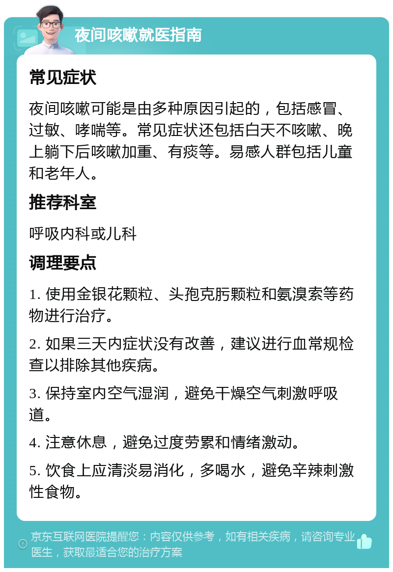 夜间咳嗽就医指南 常见症状 夜间咳嗽可能是由多种原因引起的，包括感冒、过敏、哮喘等。常见症状还包括白天不咳嗽、晚上躺下后咳嗽加重、有痰等。易感人群包括儿童和老年人。 推荐科室 呼吸内科或儿科 调理要点 1. 使用金银花颗粒、头孢克肟颗粒和氨溴索等药物进行治疗。 2. 如果三天内症状没有改善，建议进行血常规检查以排除其他疾病。 3. 保持室内空气湿润，避免干燥空气刺激呼吸道。 4. 注意休息，避免过度劳累和情绪激动。 5. 饮食上应清淡易消化，多喝水，避免辛辣刺激性食物。