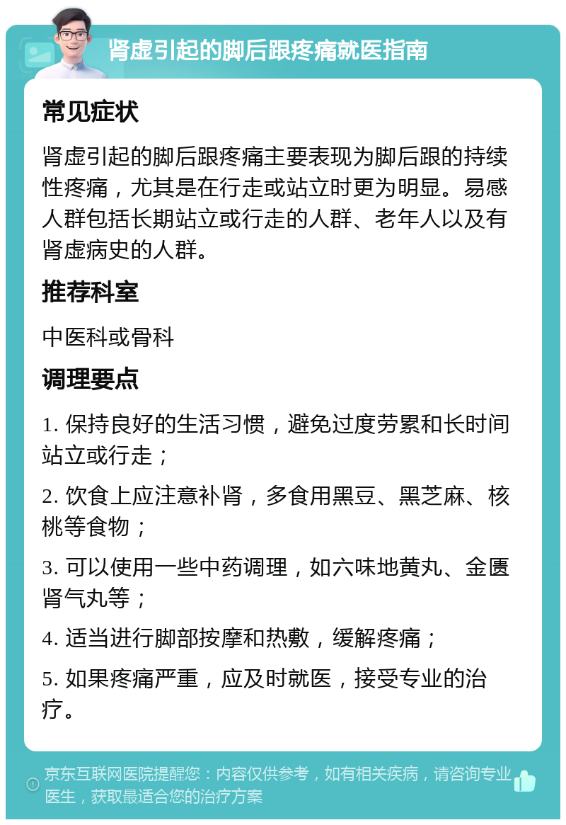 肾虚引起的脚后跟疼痛就医指南 常见症状 肾虚引起的脚后跟疼痛主要表现为脚后跟的持续性疼痛，尤其是在行走或站立时更为明显。易感人群包括长期站立或行走的人群、老年人以及有肾虚病史的人群。 推荐科室 中医科或骨科 调理要点 1. 保持良好的生活习惯，避免过度劳累和长时间站立或行走； 2. 饮食上应注意补肾，多食用黑豆、黑芝麻、核桃等食物； 3. 可以使用一些中药调理，如六味地黄丸、金匮肾气丸等； 4. 适当进行脚部按摩和热敷，缓解疼痛； 5. 如果疼痛严重，应及时就医，接受专业的治疗。