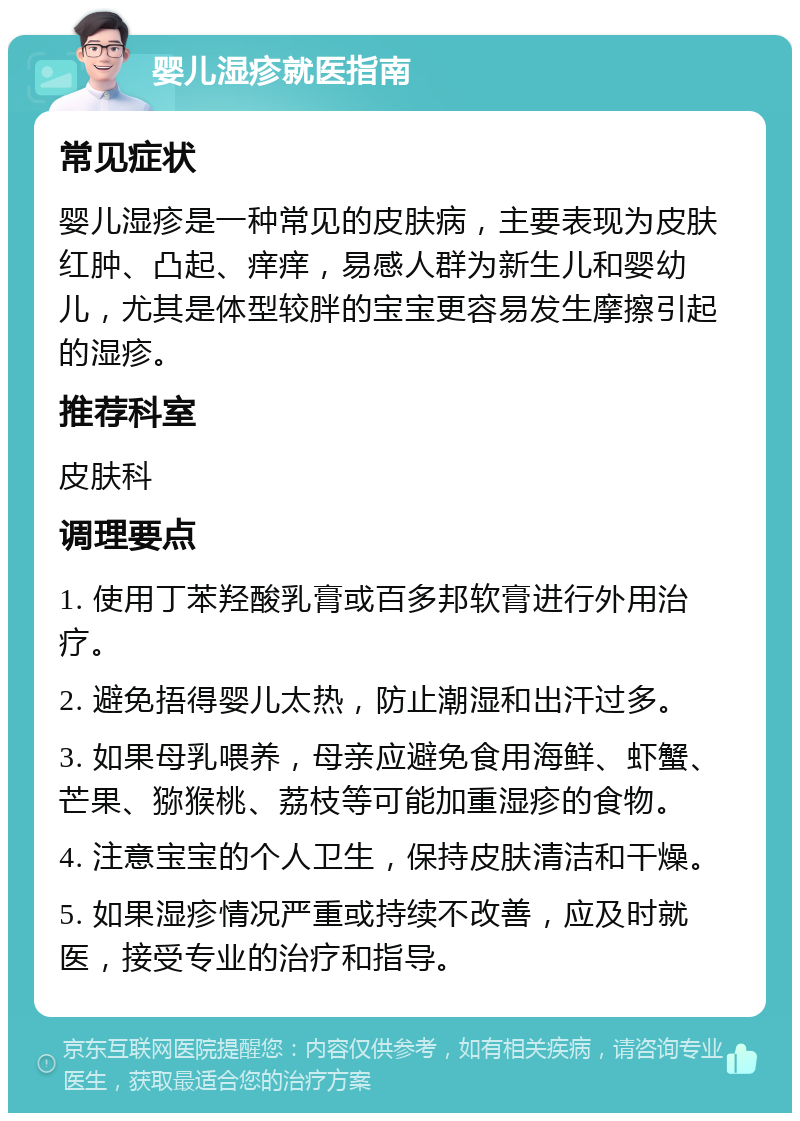 婴儿湿疹就医指南 常见症状 婴儿湿疹是一种常见的皮肤病，主要表现为皮肤红肿、凸起、痒痒，易感人群为新生儿和婴幼儿，尤其是体型较胖的宝宝更容易发生摩擦引起的湿疹。 推荐科室 皮肤科 调理要点 1. 使用丁苯羟酸乳膏或百多邦软膏进行外用治疗。 2. 避免捂得婴儿太热，防止潮湿和出汗过多。 3. 如果母乳喂养，母亲应避免食用海鲜、虾蟹、芒果、猕猴桃、荔枝等可能加重湿疹的食物。 4. 注意宝宝的个人卫生，保持皮肤清洁和干燥。 5. 如果湿疹情况严重或持续不改善，应及时就医，接受专业的治疗和指导。