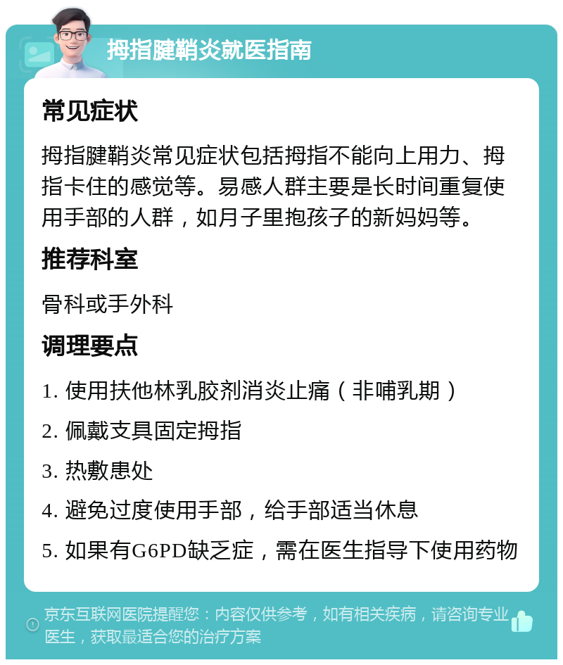 拇指腱鞘炎就医指南 常见症状 拇指腱鞘炎常见症状包括拇指不能向上用力、拇指卡住的感觉等。易感人群主要是长时间重复使用手部的人群，如月子里抱孩子的新妈妈等。 推荐科室 骨科或手外科 调理要点 1. 使用扶他林乳胶剂消炎止痛（非哺乳期） 2. 佩戴支具固定拇指 3. 热敷患处 4. 避免过度使用手部，给手部适当休息 5. 如果有G6PD缺乏症，需在医生指导下使用药物