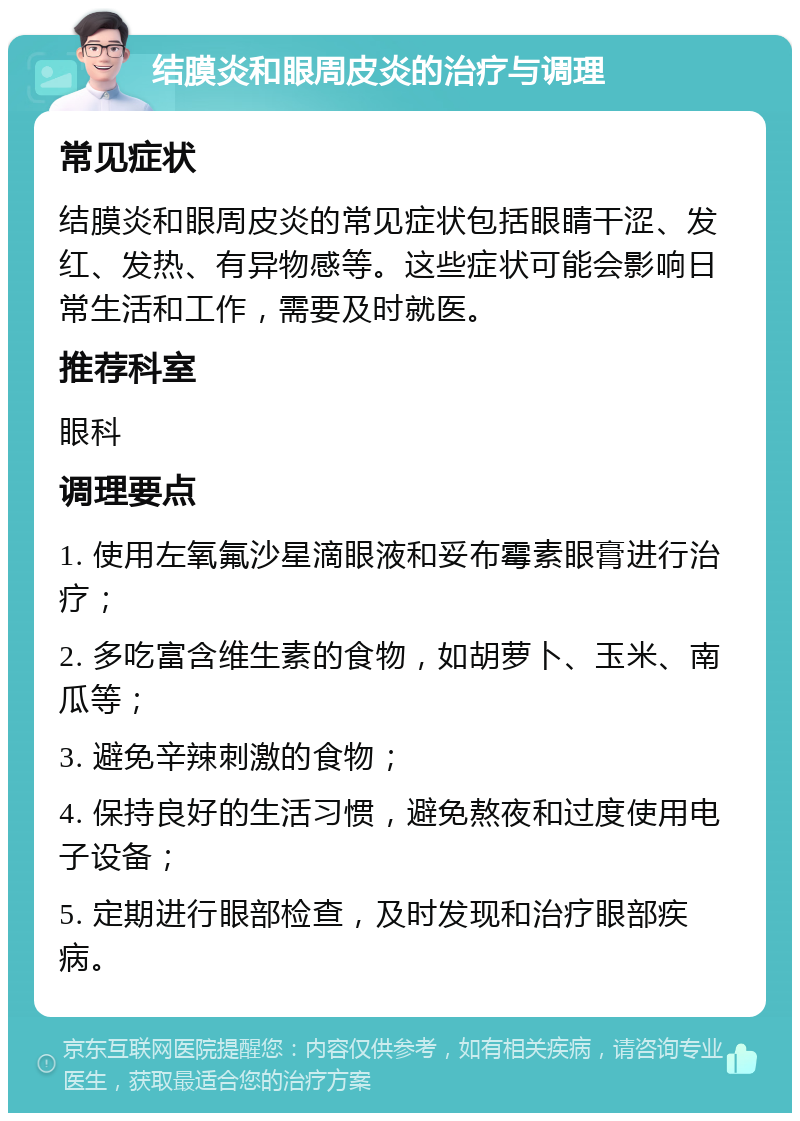 结膜炎和眼周皮炎的治疗与调理 常见症状 结膜炎和眼周皮炎的常见症状包括眼睛干涩、发红、发热、有异物感等。这些症状可能会影响日常生活和工作，需要及时就医。 推荐科室 眼科 调理要点 1. 使用左氧氟沙星滴眼液和妥布霉素眼膏进行治疗； 2. 多吃富含维生素的食物，如胡萝卜、玉米、南瓜等； 3. 避免辛辣刺激的食物； 4. 保持良好的生活习惯，避免熬夜和过度使用电子设备； 5. 定期进行眼部检查，及时发现和治疗眼部疾病。