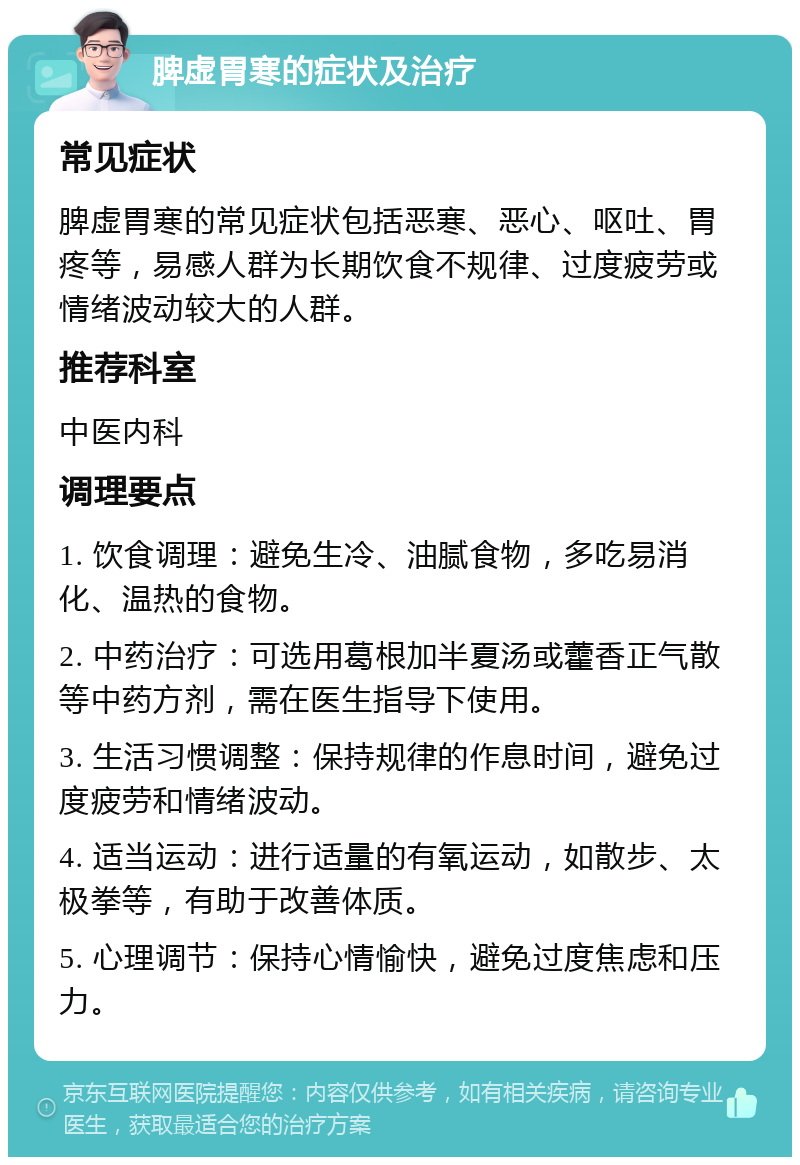 脾虚胃寒的症状及治疗 常见症状 脾虚胃寒的常见症状包括恶寒、恶心、呕吐、胃疼等，易感人群为长期饮食不规律、过度疲劳或情绪波动较大的人群。 推荐科室 中医内科 调理要点 1. 饮食调理：避免生冷、油腻食物，多吃易消化、温热的食物。 2. 中药治疗：可选用葛根加半夏汤或藿香正气散等中药方剂，需在医生指导下使用。 3. 生活习惯调整：保持规律的作息时间，避免过度疲劳和情绪波动。 4. 适当运动：进行适量的有氧运动，如散步、太极拳等，有助于改善体质。 5. 心理调节：保持心情愉快，避免过度焦虑和压力。