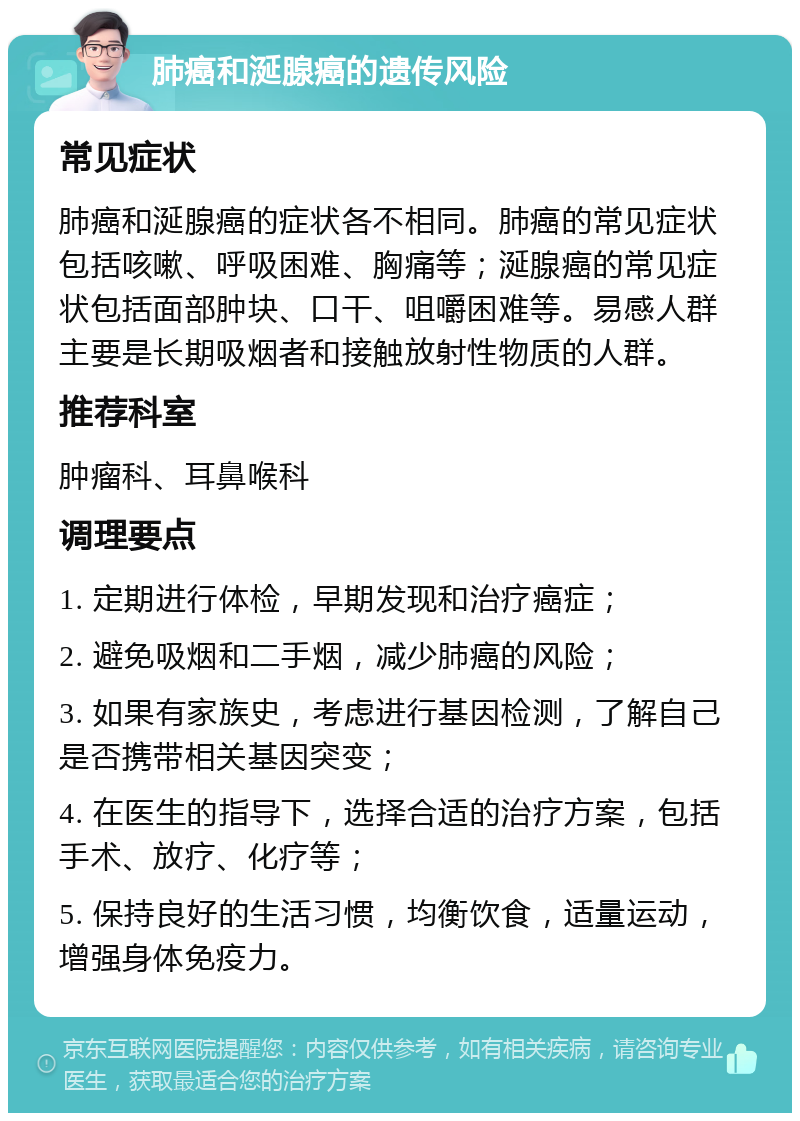 肺癌和涎腺癌的遗传风险 常见症状 肺癌和涎腺癌的症状各不相同。肺癌的常见症状包括咳嗽、呼吸困难、胸痛等；涎腺癌的常见症状包括面部肿块、口干、咀嚼困难等。易感人群主要是长期吸烟者和接触放射性物质的人群。 推荐科室 肿瘤科、耳鼻喉科 调理要点 1. 定期进行体检，早期发现和治疗癌症； 2. 避免吸烟和二手烟，减少肺癌的风险； 3. 如果有家族史，考虑进行基因检测，了解自己是否携带相关基因突变； 4. 在医生的指导下，选择合适的治疗方案，包括手术、放疗、化疗等； 5. 保持良好的生活习惯，均衡饮食，适量运动，增强身体免疫力。