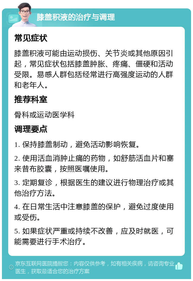 膝盖积液的治疗与调理 常见症状 膝盖积液可能由运动损伤、关节炎或其他原因引起，常见症状包括膝盖肿胀、疼痛、僵硬和活动受限。易感人群包括经常进行高强度运动的人群和老年人。 推荐科室 骨科或运动医学科 调理要点 1. 保持膝盖制动，避免活动影响恢复。 2. 使用活血消肿止痛的药物，如舒筋活血片和塞来昔布胶囊，按照医嘱使用。 3. 定期复诊，根据医生的建议进行物理治疗或其他治疗方法。 4. 在日常生活中注意膝盖的保护，避免过度使用或受伤。 5. 如果症状严重或持续不改善，应及时就医，可能需要进行手术治疗。