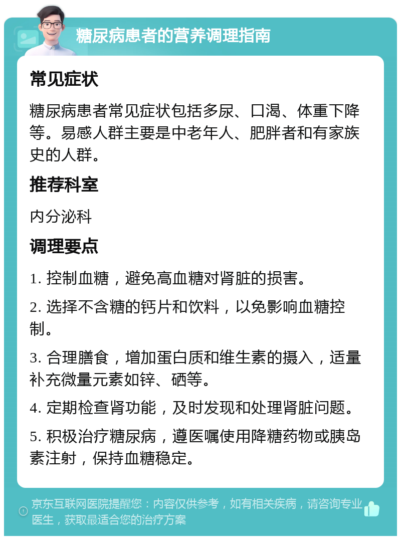 糖尿病患者的营养调理指南 常见症状 糖尿病患者常见症状包括多尿、口渴、体重下降等。易感人群主要是中老年人、肥胖者和有家族史的人群。 推荐科室 内分泌科 调理要点 1. 控制血糖，避免高血糖对肾脏的损害。 2. 选择不含糖的钙片和饮料，以免影响血糖控制。 3. 合理膳食，增加蛋白质和维生素的摄入，适量补充微量元素如锌、硒等。 4. 定期检查肾功能，及时发现和处理肾脏问题。 5. 积极治疗糖尿病，遵医嘱使用降糖药物或胰岛素注射，保持血糖稳定。