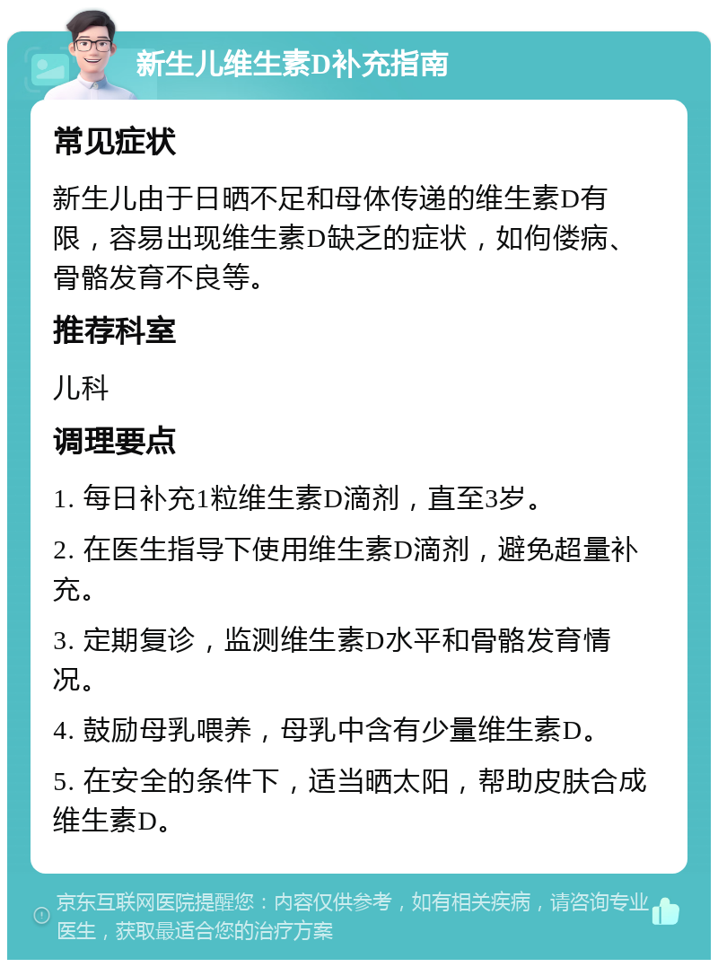 新生儿维生素D补充指南 常见症状 新生儿由于日晒不足和母体传递的维生素D有限，容易出现维生素D缺乏的症状，如佝偻病、骨骼发育不良等。 推荐科室 儿科 调理要点 1. 每日补充1粒维生素D滴剂，直至3岁。 2. 在医生指导下使用维生素D滴剂，避免超量补充。 3. 定期复诊，监测维生素D水平和骨骼发育情况。 4. 鼓励母乳喂养，母乳中含有少量维生素D。 5. 在安全的条件下，适当晒太阳，帮助皮肤合成维生素D。