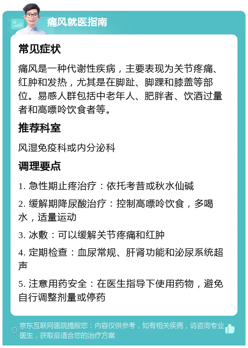 痛风就医指南 常见症状 痛风是一种代谢性疾病，主要表现为关节疼痛、红肿和发热，尤其是在脚趾、脚踝和膝盖等部位。易感人群包括中老年人、肥胖者、饮酒过量者和高嘌呤饮食者等。 推荐科室 风湿免疫科或内分泌科 调理要点 1. 急性期止疼治疗：依托考昔或秋水仙碱 2. 缓解期降尿酸治疗：控制高嘌呤饮食，多喝水，适量运动 3. 冰敷：可以缓解关节疼痛和红肿 4. 定期检查：血尿常规、肝肾功能和泌尿系统超声 5. 注意用药安全：在医生指导下使用药物，避免自行调整剂量或停药