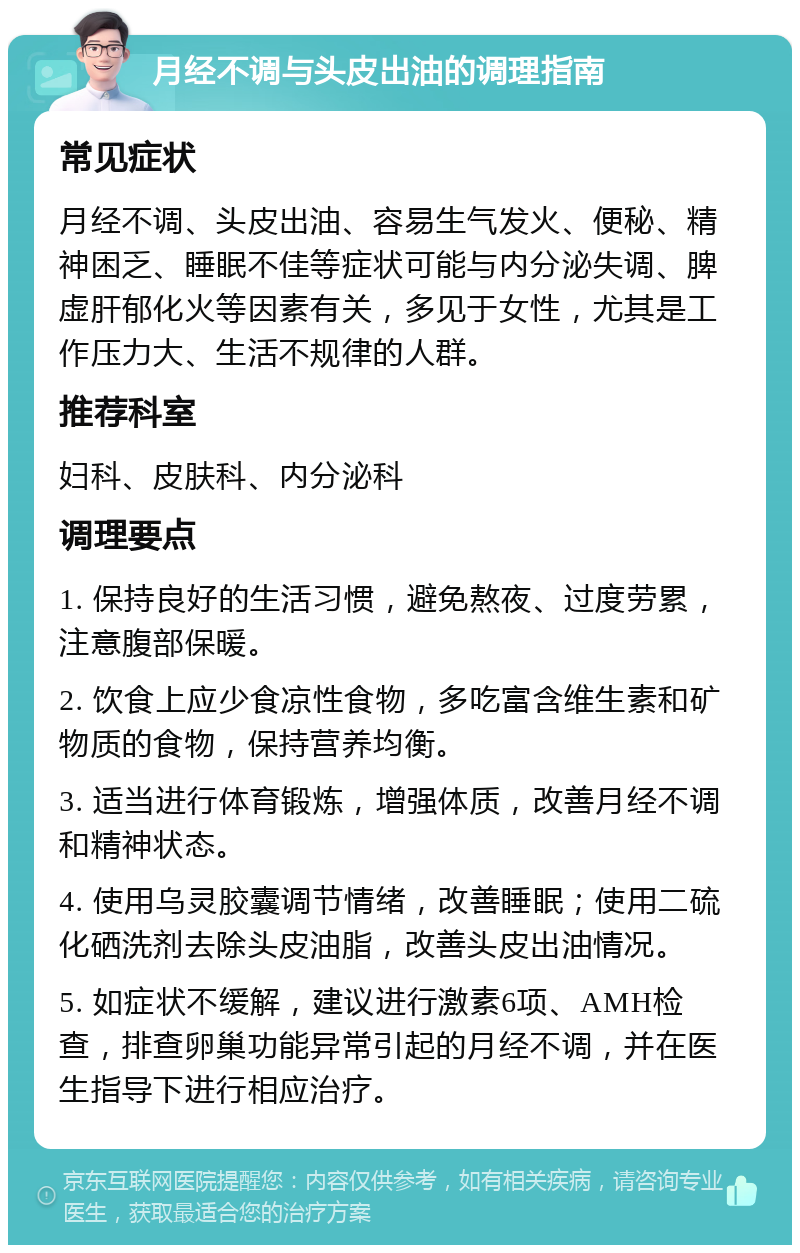 月经不调与头皮出油的调理指南 常见症状 月经不调、头皮出油、容易生气发火、便秘、精神困乏、睡眠不佳等症状可能与内分泌失调、脾虚肝郁化火等因素有关，多见于女性，尤其是工作压力大、生活不规律的人群。 推荐科室 妇科、皮肤科、内分泌科 调理要点 1. 保持良好的生活习惯，避免熬夜、过度劳累，注意腹部保暖。 2. 饮食上应少食凉性食物，多吃富含维生素和矿物质的食物，保持营养均衡。 3. 适当进行体育锻炼，增强体质，改善月经不调和精神状态。 4. 使用乌灵胶囊调节情绪，改善睡眠；使用二硫化硒洗剂去除头皮油脂，改善头皮出油情况。 5. 如症状不缓解，建议进行激素6项、AMH检查，排查卵巢功能异常引起的月经不调，并在医生指导下进行相应治疗。