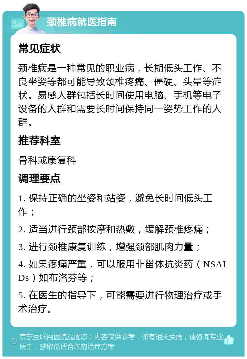 颈椎病就医指南 常见症状 颈椎病是一种常见的职业病，长期低头工作、不良坐姿等都可能导致颈椎疼痛、僵硬、头晕等症状。易感人群包括长时间使用电脑、手机等电子设备的人群和需要长时间保持同一姿势工作的人群。 推荐科室 骨科或康复科 调理要点 1. 保持正确的坐姿和站姿，避免长时间低头工作； 2. 适当进行颈部按摩和热敷，缓解颈椎疼痛； 3. 进行颈椎康复训练，增强颈部肌肉力量； 4. 如果疼痛严重，可以服用非甾体抗炎药（NSAIDs）如布洛芬等； 5. 在医生的指导下，可能需要进行物理治疗或手术治疗。