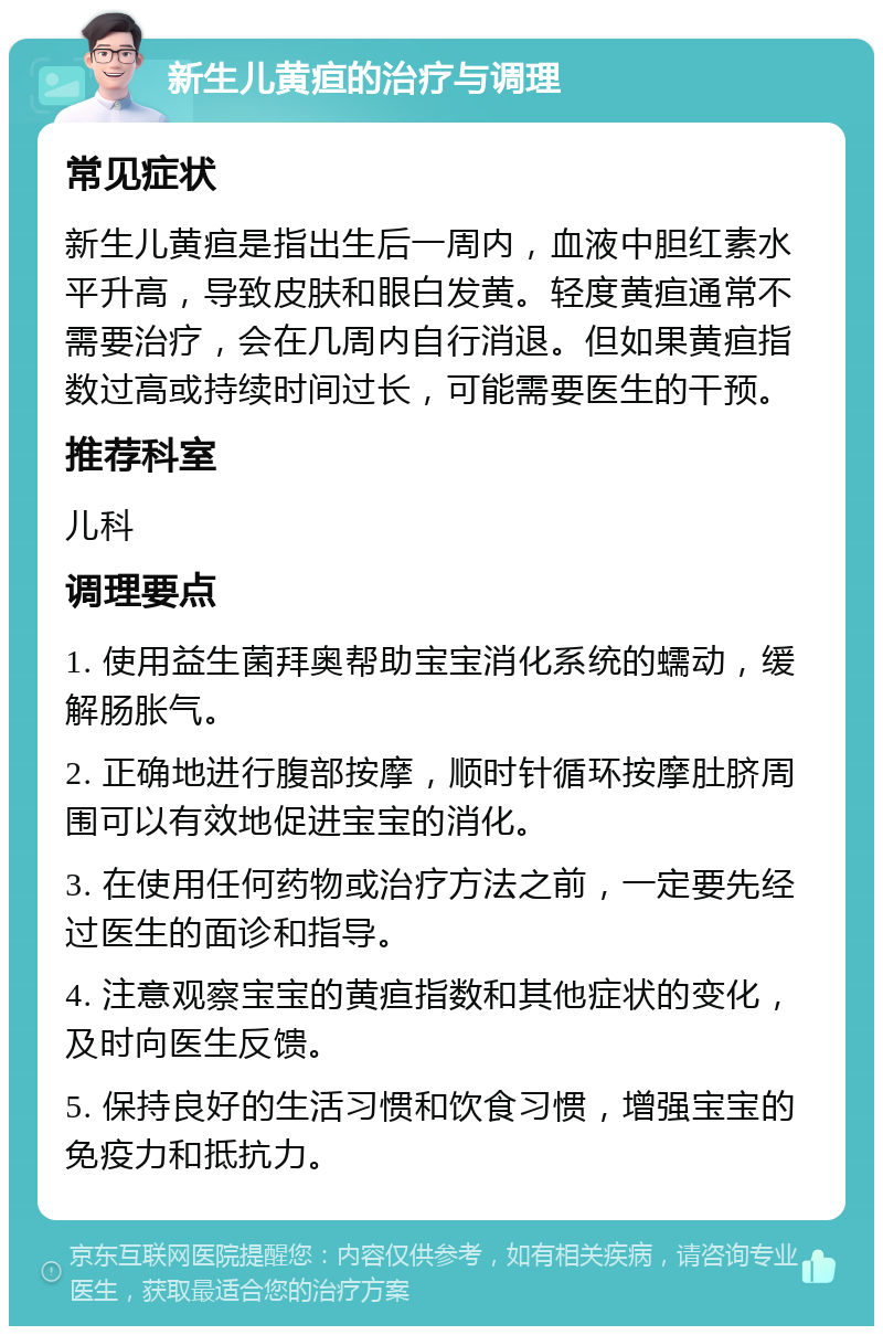 新生儿黄疸的治疗与调理 常见症状 新生儿黄疸是指出生后一周内，血液中胆红素水平升高，导致皮肤和眼白发黄。轻度黄疸通常不需要治疗，会在几周内自行消退。但如果黄疸指数过高或持续时间过长，可能需要医生的干预。 推荐科室 儿科 调理要点 1. 使用益生菌拜奥帮助宝宝消化系统的蠕动，缓解肠胀气。 2. 正确地进行腹部按摩，顺时针循环按摩肚脐周围可以有效地促进宝宝的消化。 3. 在使用任何药物或治疗方法之前，一定要先经过医生的面诊和指导。 4. 注意观察宝宝的黄疸指数和其他症状的变化，及时向医生反馈。 5. 保持良好的生活习惯和饮食习惯，增强宝宝的免疫力和抵抗力。