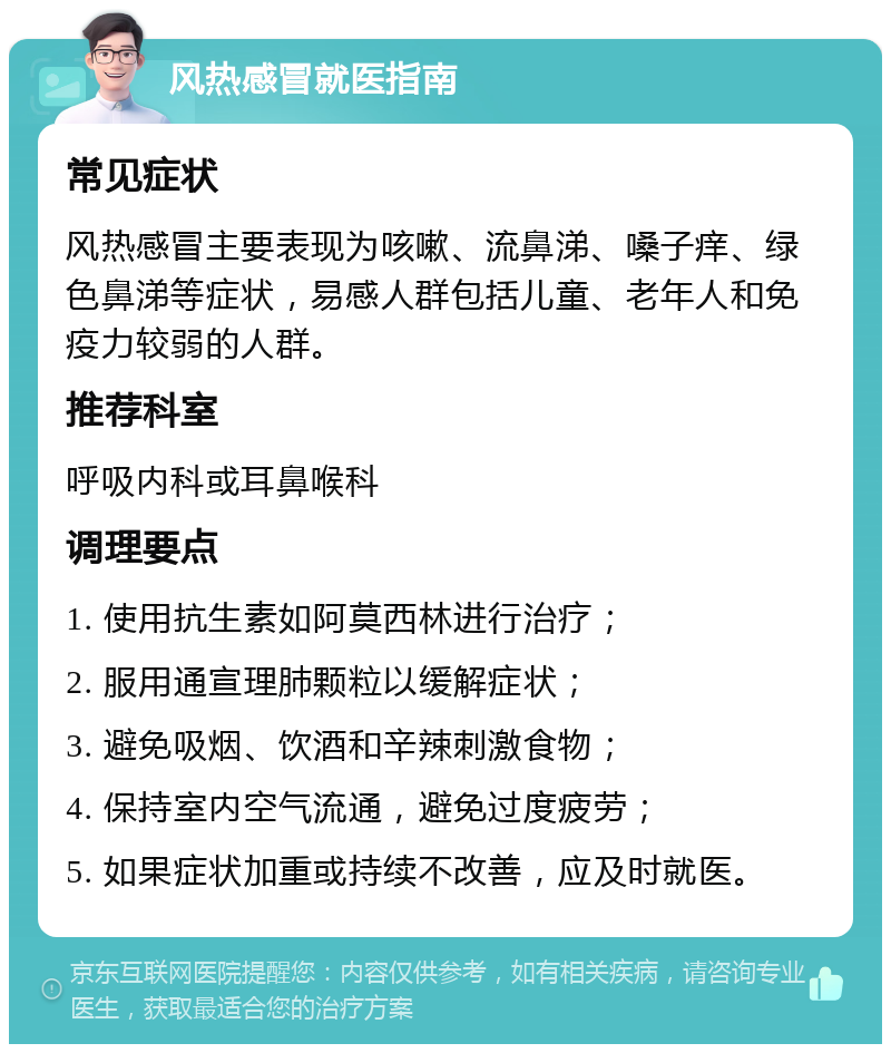 风热感冒就医指南 常见症状 风热感冒主要表现为咳嗽、流鼻涕、嗓子痒、绿色鼻涕等症状，易感人群包括儿童、老年人和免疫力较弱的人群。 推荐科室 呼吸内科或耳鼻喉科 调理要点 1. 使用抗生素如阿莫西林进行治疗； 2. 服用通宣理肺颗粒以缓解症状； 3. 避免吸烟、饮酒和辛辣刺激食物； 4. 保持室内空气流通，避免过度疲劳； 5. 如果症状加重或持续不改善，应及时就医。