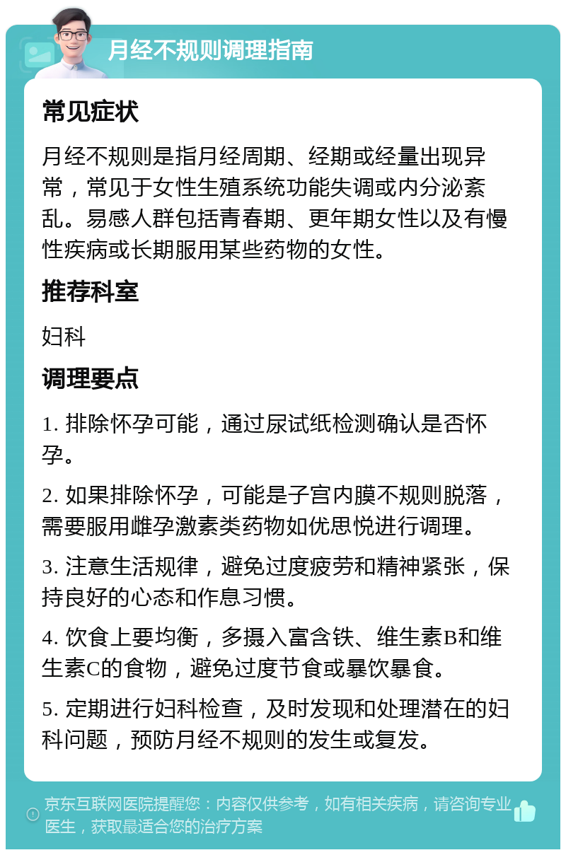 月经不规则调理指南 常见症状 月经不规则是指月经周期、经期或经量出现异常，常见于女性生殖系统功能失调或内分泌紊乱。易感人群包括青春期、更年期女性以及有慢性疾病或长期服用某些药物的女性。 推荐科室 妇科 调理要点 1. 排除怀孕可能，通过尿试纸检测确认是否怀孕。 2. 如果排除怀孕，可能是子宫内膜不规则脱落，需要服用雌孕激素类药物如优思悦进行调理。 3. 注意生活规律，避免过度疲劳和精神紧张，保持良好的心态和作息习惯。 4. 饮食上要均衡，多摄入富含铁、维生素B和维生素C的食物，避免过度节食或暴饮暴食。 5. 定期进行妇科检查，及时发现和处理潜在的妇科问题，预防月经不规则的发生或复发。