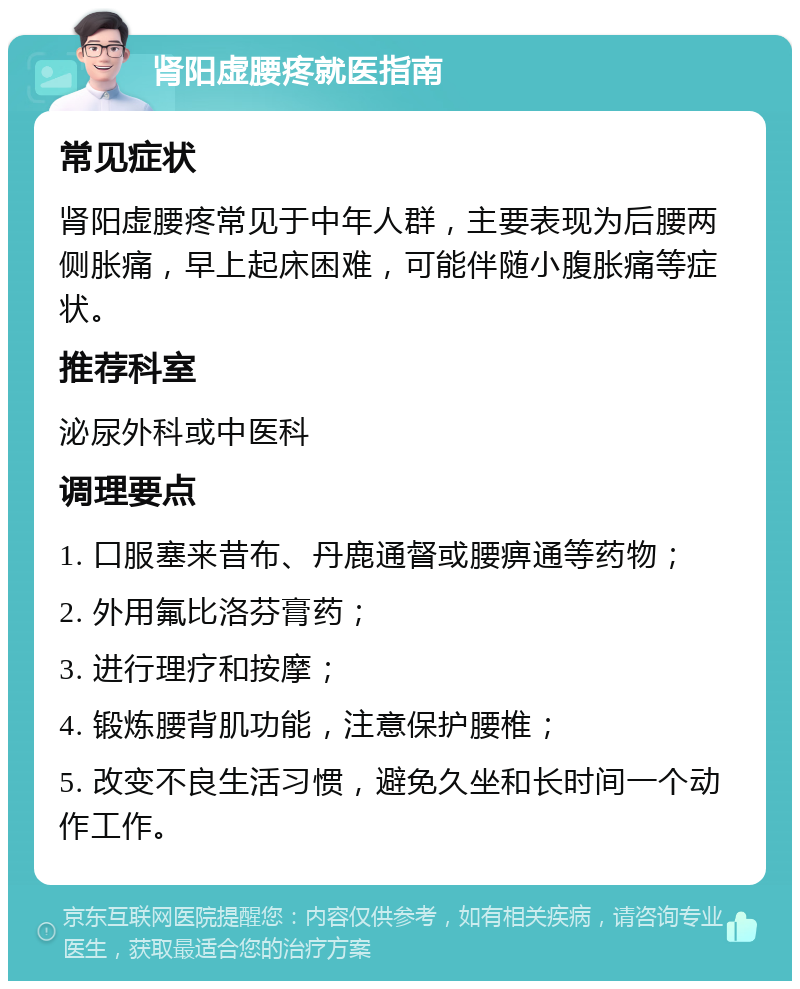 肾阳虚腰疼就医指南 常见症状 肾阳虚腰疼常见于中年人群，主要表现为后腰两侧胀痛，早上起床困难，可能伴随小腹胀痛等症状。 推荐科室 泌尿外科或中医科 调理要点 1. 口服塞来昔布、丹鹿通督或腰痹通等药物； 2. 外用氟比洛芬膏药； 3. 进行理疗和按摩； 4. 锻炼腰背肌功能，注意保护腰椎； 5. 改变不良生活习惯，避免久坐和长时间一个动作工作。