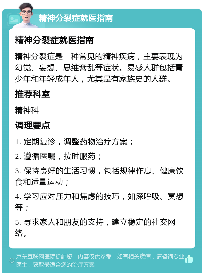 精神分裂症就医指南 精神分裂症就医指南 精神分裂症是一种常见的精神疾病，主要表现为幻觉、妄想、思维紊乱等症状。易感人群包括青少年和年轻成年人，尤其是有家族史的人群。 推荐科室 精神科 调理要点 1. 定期复诊，调整药物治疗方案； 2. 遵循医嘱，按时服药； 3. 保持良好的生活习惯，包括规律作息、健康饮食和适量运动； 4. 学习应对压力和焦虑的技巧，如深呼吸、冥想等； 5. 寻求家人和朋友的支持，建立稳定的社交网络。