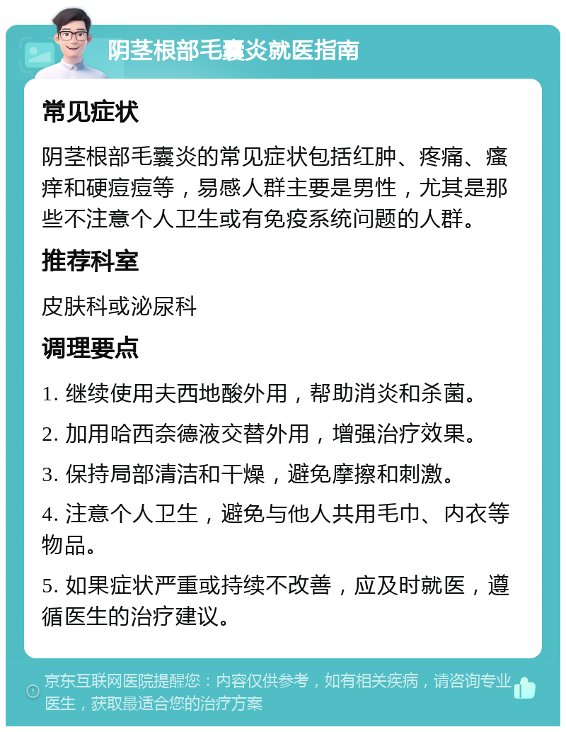 阴茎根部毛囊炎就医指南 常见症状 阴茎根部毛囊炎的常见症状包括红肿、疼痛、瘙痒和硬痘痘等，易感人群主要是男性，尤其是那些不注意个人卫生或有免疫系统问题的人群。 推荐科室 皮肤科或泌尿科 调理要点 1. 继续使用夫西地酸外用，帮助消炎和杀菌。 2. 加用哈西奈德液交替外用，增强治疗效果。 3. 保持局部清洁和干燥，避免摩擦和刺激。 4. 注意个人卫生，避免与他人共用毛巾、内衣等物品。 5. 如果症状严重或持续不改善，应及时就医，遵循医生的治疗建议。