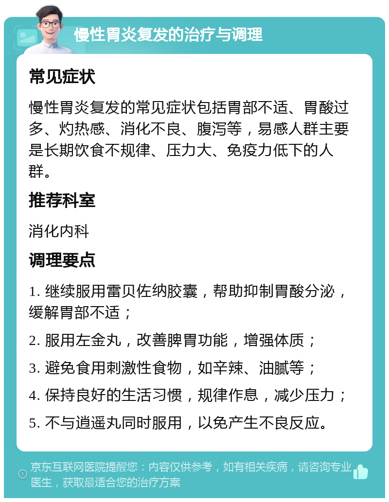 慢性胃炎复发的治疗与调理 常见症状 慢性胃炎复发的常见症状包括胃部不适、胃酸过多、灼热感、消化不良、腹泻等，易感人群主要是长期饮食不规律、压力大、免疫力低下的人群。 推荐科室 消化内科 调理要点 1. 继续服用雷贝佐纳胶囊，帮助抑制胃酸分泌，缓解胃部不适； 2. 服用左金丸，改善脾胃功能，增强体质； 3. 避免食用刺激性食物，如辛辣、油腻等； 4. 保持良好的生活习惯，规律作息，减少压力； 5. 不与逍遥丸同时服用，以免产生不良反应。