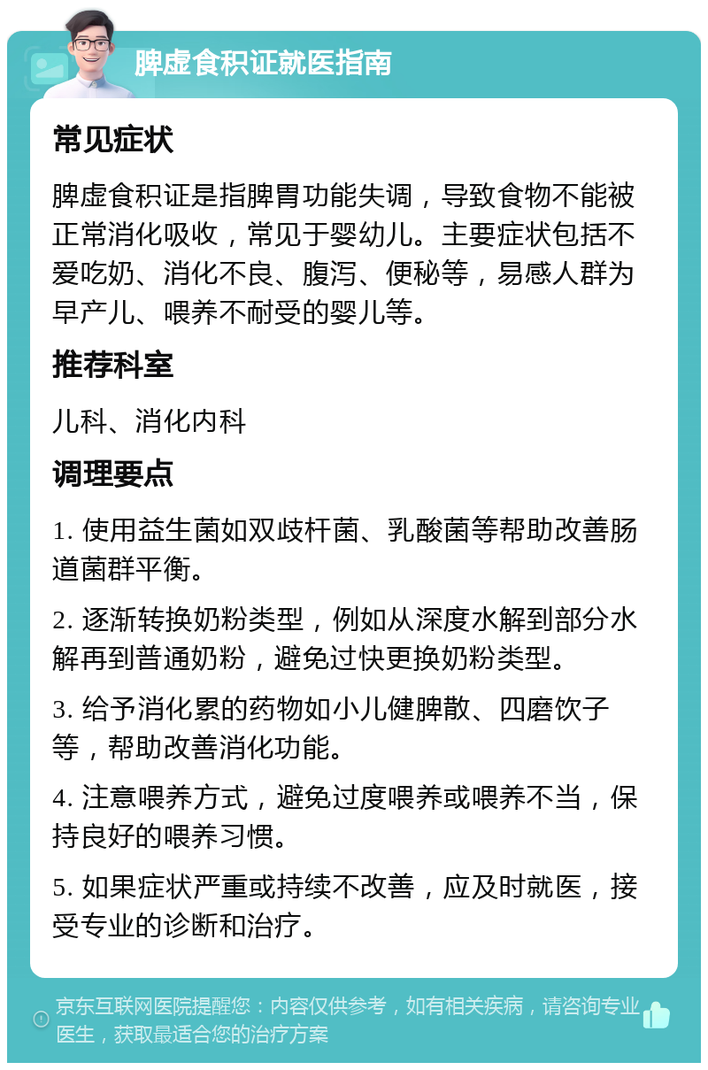 脾虚食积证就医指南 常见症状 脾虚食积证是指脾胃功能失调，导致食物不能被正常消化吸收，常见于婴幼儿。主要症状包括不爱吃奶、消化不良、腹泻、便秘等，易感人群为早产儿、喂养不耐受的婴儿等。 推荐科室 儿科、消化内科 调理要点 1. 使用益生菌如双歧杆菌、乳酸菌等帮助改善肠道菌群平衡。 2. 逐渐转换奶粉类型，例如从深度水解到部分水解再到普通奶粉，避免过快更换奶粉类型。 3. 给予消化累的药物如小儿健脾散、四磨饮子等，帮助改善消化功能。 4. 注意喂养方式，避免过度喂养或喂养不当，保持良好的喂养习惯。 5. 如果症状严重或持续不改善，应及时就医，接受专业的诊断和治疗。