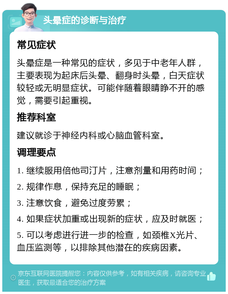 头晕症的诊断与治疗 常见症状 头晕症是一种常见的症状，多见于中老年人群，主要表现为起床后头晕、翻身时头晕，白天症状较轻或无明显症状。可能伴随着眼睛睁不开的感觉，需要引起重视。 推荐科室 建议就诊于神经内科或心脑血管科室。 调理要点 1. 继续服用倍他司汀片，注意剂量和用药时间； 2. 规律作息，保持充足的睡眠； 3. 注意饮食，避免过度劳累； 4. 如果症状加重或出现新的症状，应及时就医； 5. 可以考虑进行进一步的检查，如颈椎X光片、血压监测等，以排除其他潜在的疾病因素。