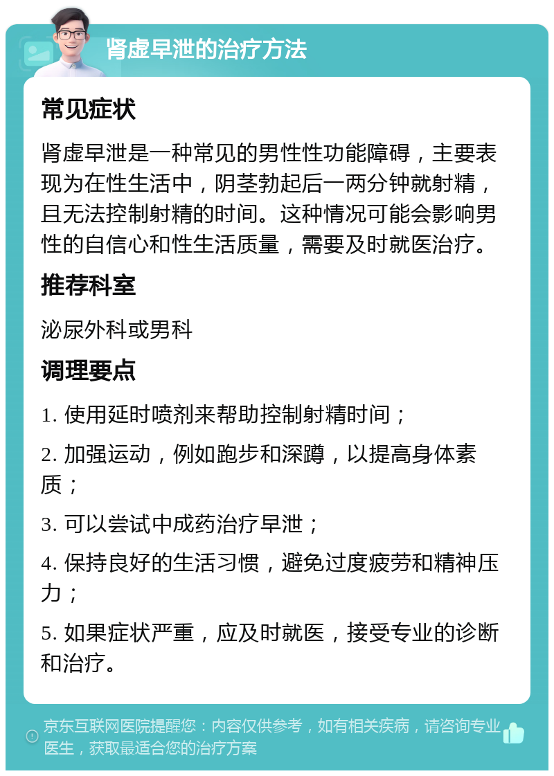 肾虚早泄的治疗方法 常见症状 肾虚早泄是一种常见的男性性功能障碍，主要表现为在性生活中，阴茎勃起后一两分钟就射精，且无法控制射精的时间。这种情况可能会影响男性的自信心和性生活质量，需要及时就医治疗。 推荐科室 泌尿外科或男科 调理要点 1. 使用延时喷剂来帮助控制射精时间； 2. 加强运动，例如跑步和深蹲，以提高身体素质； 3. 可以尝试中成药治疗早泄； 4. 保持良好的生活习惯，避免过度疲劳和精神压力； 5. 如果症状严重，应及时就医，接受专业的诊断和治疗。