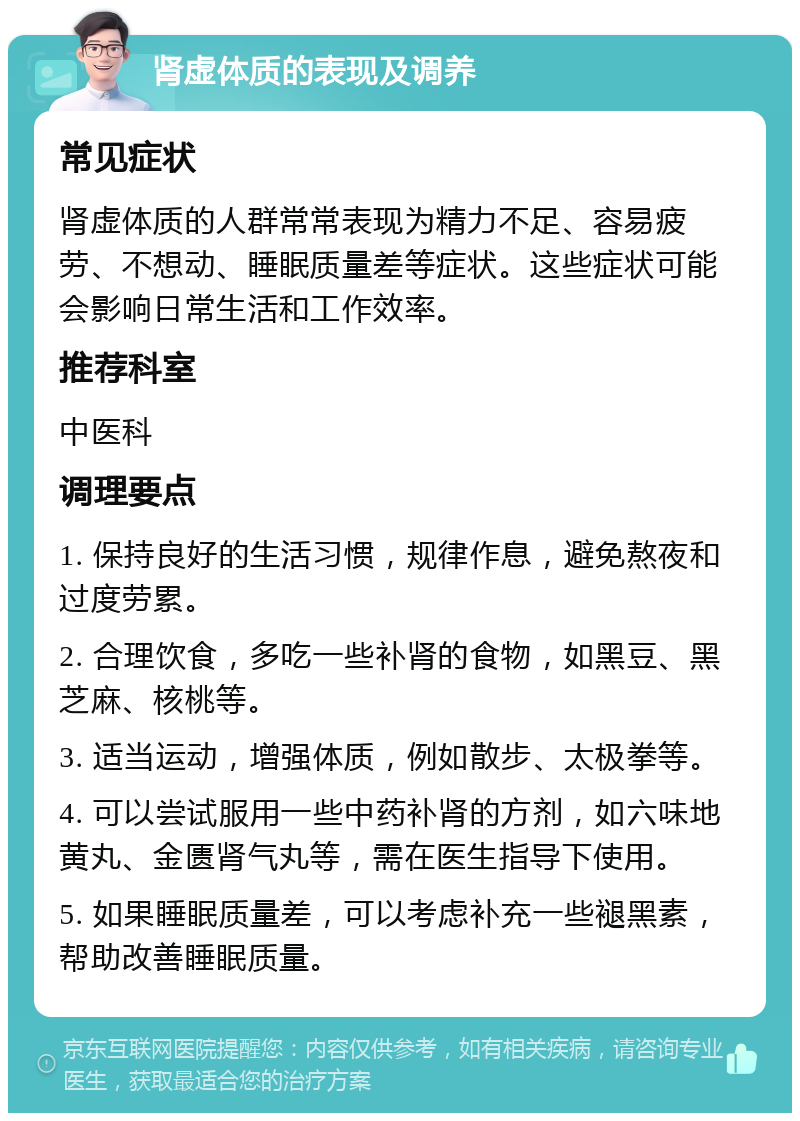 肾虚体质的表现及调养 常见症状 肾虚体质的人群常常表现为精力不足、容易疲劳、不想动、睡眠质量差等症状。这些症状可能会影响日常生活和工作效率。 推荐科室 中医科 调理要点 1. 保持良好的生活习惯，规律作息，避免熬夜和过度劳累。 2. 合理饮食，多吃一些补肾的食物，如黑豆、黑芝麻、核桃等。 3. 适当运动，增强体质，例如散步、太极拳等。 4. 可以尝试服用一些中药补肾的方剂，如六味地黄丸、金匮肾气丸等，需在医生指导下使用。 5. 如果睡眠质量差，可以考虑补充一些褪黑素，帮助改善睡眠质量。