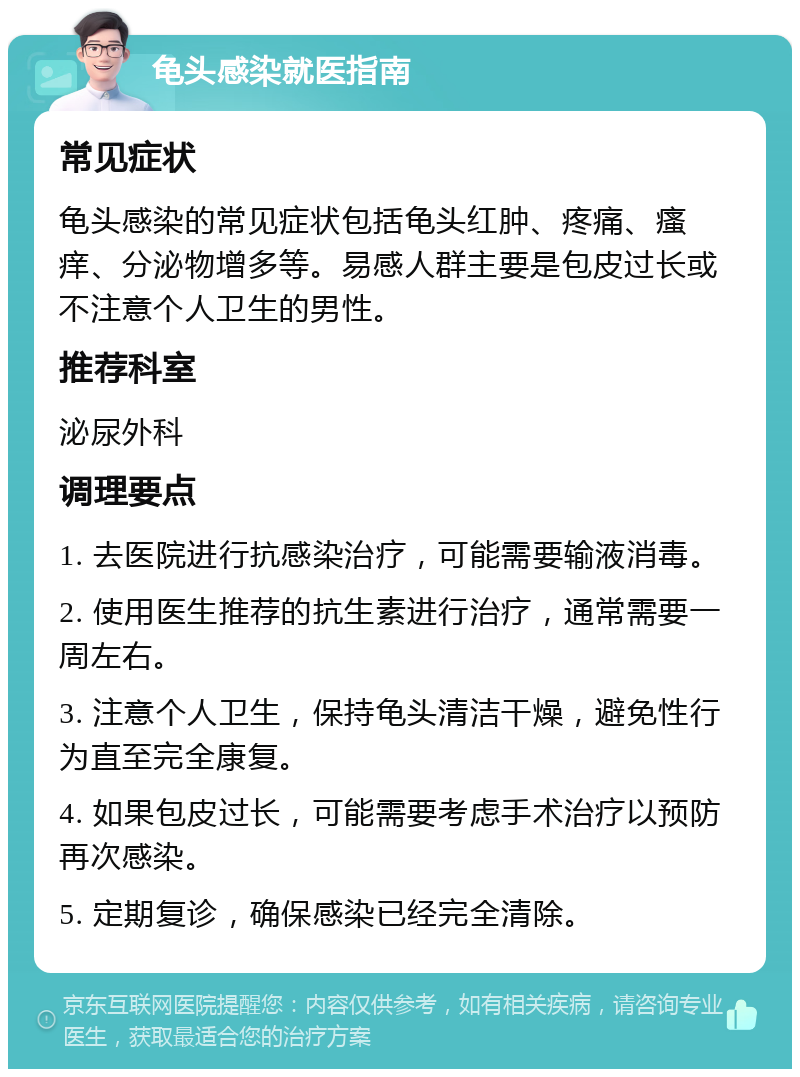 龟头感染就医指南 常见症状 龟头感染的常见症状包括龟头红肿、疼痛、瘙痒、分泌物增多等。易感人群主要是包皮过长或不注意个人卫生的男性。 推荐科室 泌尿外科 调理要点 1. 去医院进行抗感染治疗，可能需要输液消毒。 2. 使用医生推荐的抗生素进行治疗，通常需要一周左右。 3. 注意个人卫生，保持龟头清洁干燥，避免性行为直至完全康复。 4. 如果包皮过长，可能需要考虑手术治疗以预防再次感染。 5. 定期复诊，确保感染已经完全清除。