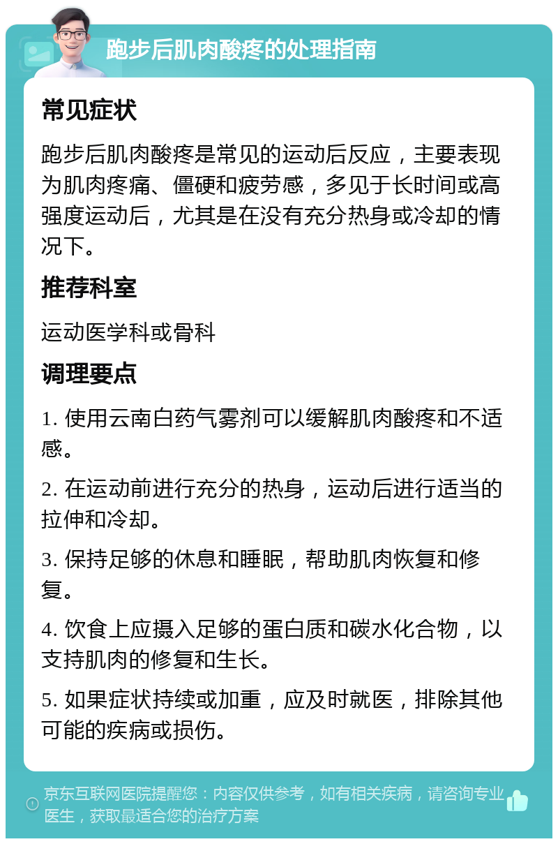 跑步后肌肉酸疼的处理指南 常见症状 跑步后肌肉酸疼是常见的运动后反应，主要表现为肌肉疼痛、僵硬和疲劳感，多见于长时间或高强度运动后，尤其是在没有充分热身或冷却的情况下。 推荐科室 运动医学科或骨科 调理要点 1. 使用云南白药气雾剂可以缓解肌肉酸疼和不适感。 2. 在运动前进行充分的热身，运动后进行适当的拉伸和冷却。 3. 保持足够的休息和睡眠，帮助肌肉恢复和修复。 4. 饮食上应摄入足够的蛋白质和碳水化合物，以支持肌肉的修复和生长。 5. 如果症状持续或加重，应及时就医，排除其他可能的疾病或损伤。