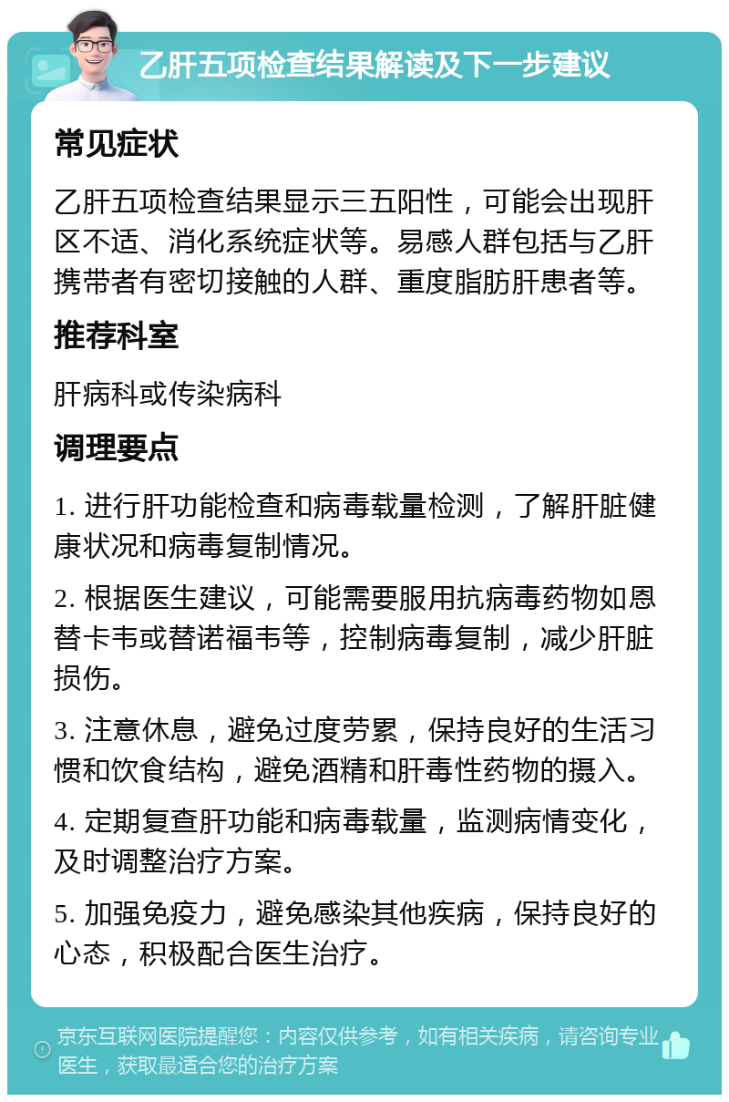 乙肝五项检查结果解读及下一步建议 常见症状 乙肝五项检查结果显示三五阳性，可能会出现肝区不适、消化系统症状等。易感人群包括与乙肝携带者有密切接触的人群、重度脂肪肝患者等。 推荐科室 肝病科或传染病科 调理要点 1. 进行肝功能检查和病毒载量检测，了解肝脏健康状况和病毒复制情况。 2. 根据医生建议，可能需要服用抗病毒药物如恩替卡韦或替诺福韦等，控制病毒复制，减少肝脏损伤。 3. 注意休息，避免过度劳累，保持良好的生活习惯和饮食结构，避免酒精和肝毒性药物的摄入。 4. 定期复查肝功能和病毒载量，监测病情变化，及时调整治疗方案。 5. 加强免疫力，避免感染其他疾病，保持良好的心态，积极配合医生治疗。