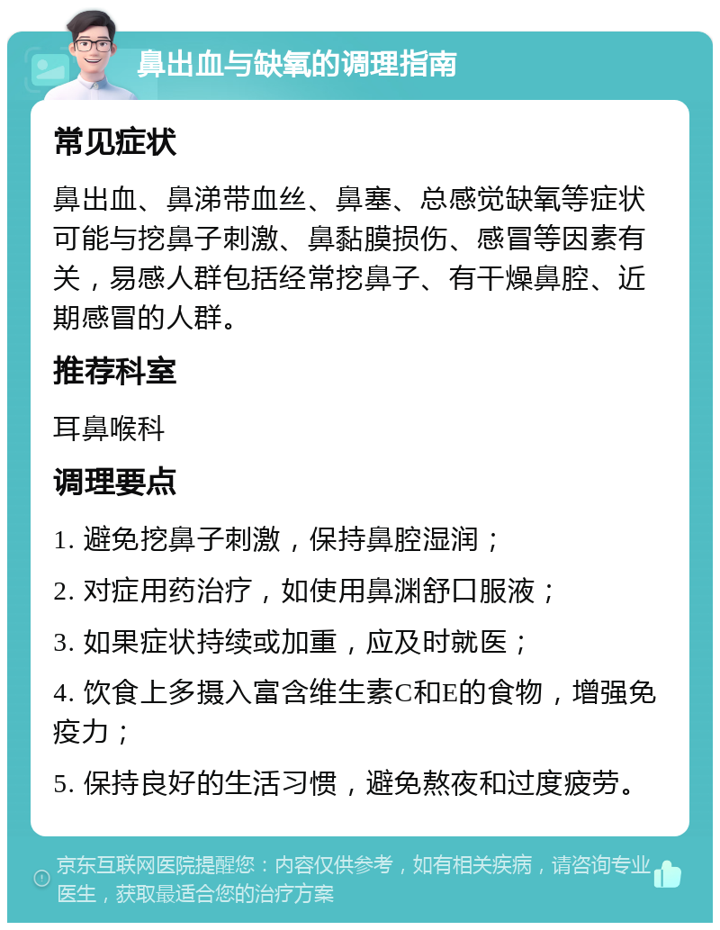 鼻出血与缺氧的调理指南 常见症状 鼻出血、鼻涕带血丝、鼻塞、总感觉缺氧等症状可能与挖鼻子刺激、鼻黏膜损伤、感冒等因素有关，易感人群包括经常挖鼻子、有干燥鼻腔、近期感冒的人群。 推荐科室 耳鼻喉科 调理要点 1. 避免挖鼻子刺激，保持鼻腔湿润； 2. 对症用药治疗，如使用鼻渊舒口服液； 3. 如果症状持续或加重，应及时就医； 4. 饮食上多摄入富含维生素C和E的食物，增强免疫力； 5. 保持良好的生活习惯，避免熬夜和过度疲劳。