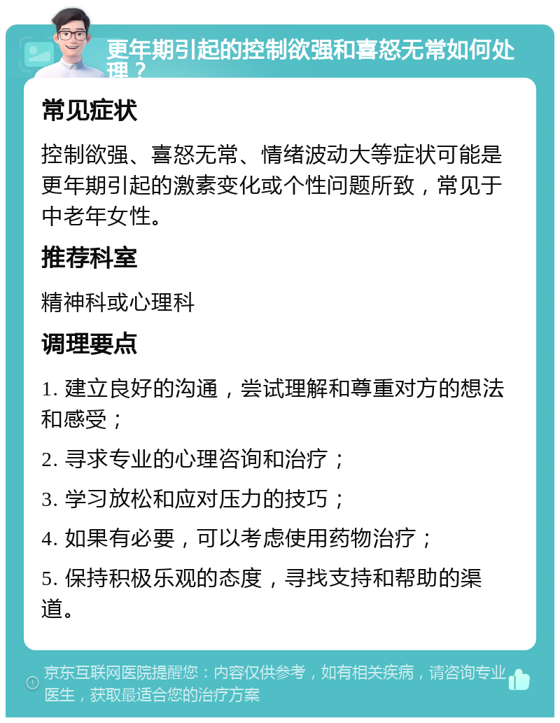 更年期引起的控制欲强和喜怒无常如何处理？ 常见症状 控制欲强、喜怒无常、情绪波动大等症状可能是更年期引起的激素变化或个性问题所致，常见于中老年女性。 推荐科室 精神科或心理科 调理要点 1. 建立良好的沟通，尝试理解和尊重对方的想法和感受； 2. 寻求专业的心理咨询和治疗； 3. 学习放松和应对压力的技巧； 4. 如果有必要，可以考虑使用药物治疗； 5. 保持积极乐观的态度，寻找支持和帮助的渠道。