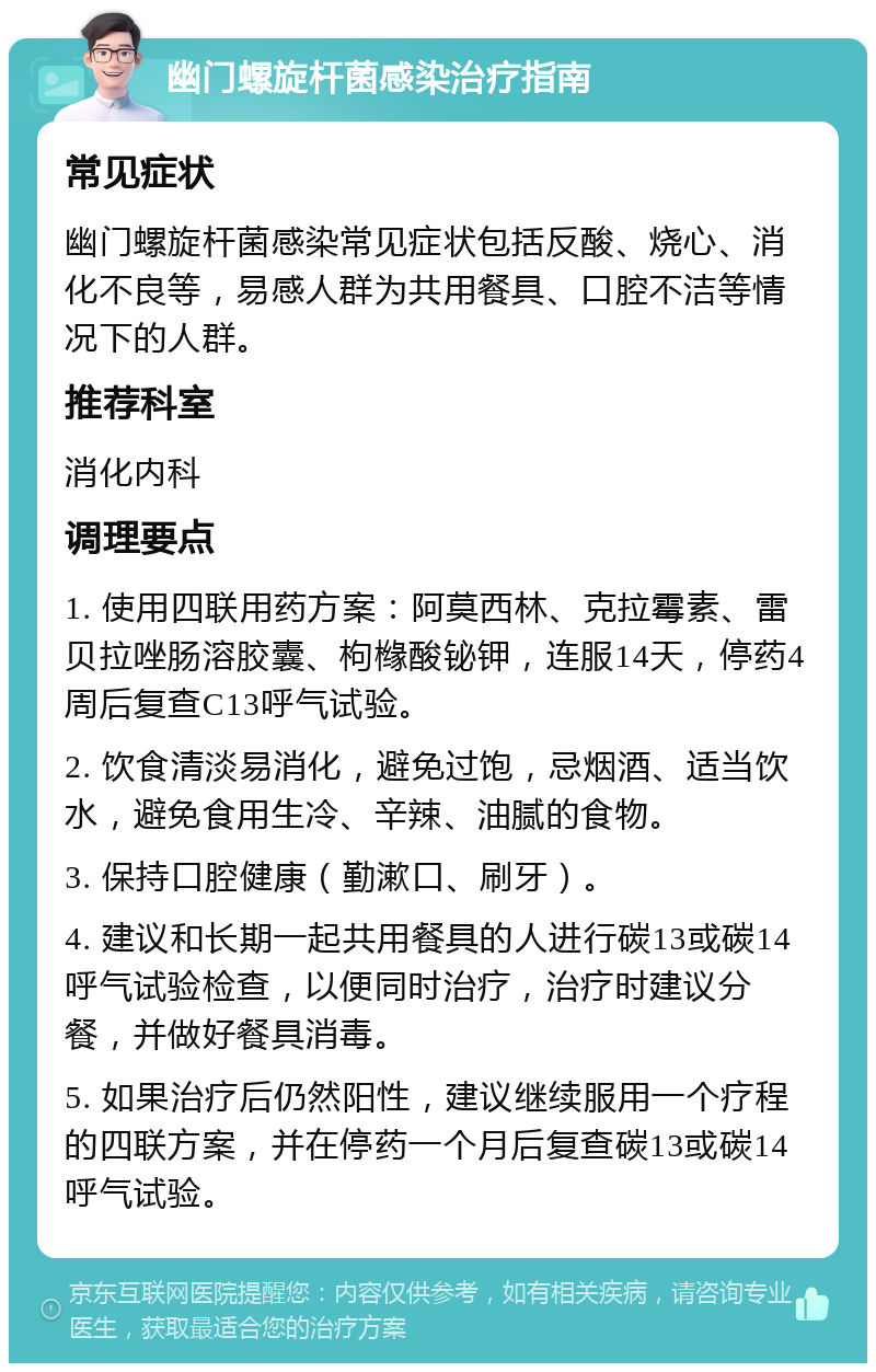 幽门螺旋杆菌感染治疗指南 常见症状 幽门螺旋杆菌感染常见症状包括反酸、烧心、消化不良等，易感人群为共用餐具、口腔不洁等情况下的人群。 推荐科室 消化内科 调理要点 1. 使用四联用药方案：阿莫西林、克拉霉素、雷贝拉唑肠溶胶囊、枸橼酸铋钾，连服14天，停药4周后复查C13呼气试验。 2. 饮食清淡易消化，避免过饱，忌烟酒、适当饮水，避免食用生冷、辛辣、油腻的食物。 3. 保持口腔健康（勤漱口、刷牙）。 4. 建议和长期一起共用餐具的人进行碳13或碳14呼气试验检查，以便同时治疗，治疗时建议分餐，并做好餐具消毒。 5. 如果治疗后仍然阳性，建议继续服用一个疗程的四联方案，并在停药一个月后复查碳13或碳14呼气试验。