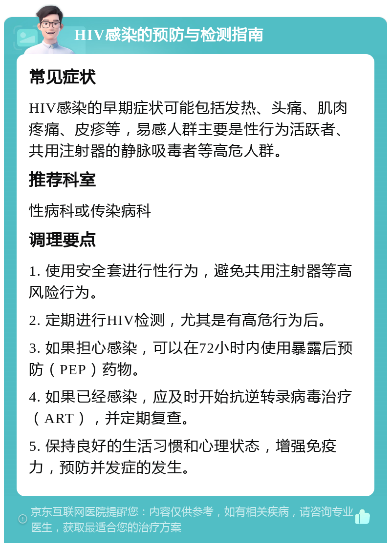 HIV感染的预防与检测指南 常见症状 HIV感染的早期症状可能包括发热、头痛、肌肉疼痛、皮疹等，易感人群主要是性行为活跃者、共用注射器的静脉吸毒者等高危人群。 推荐科室 性病科或传染病科 调理要点 1. 使用安全套进行性行为，避免共用注射器等高风险行为。 2. 定期进行HIV检测，尤其是有高危行为后。 3. 如果担心感染，可以在72小时内使用暴露后预防（PEP）药物。 4. 如果已经感染，应及时开始抗逆转录病毒治疗（ART），并定期复查。 5. 保持良好的生活习惯和心理状态，增强免疫力，预防并发症的发生。