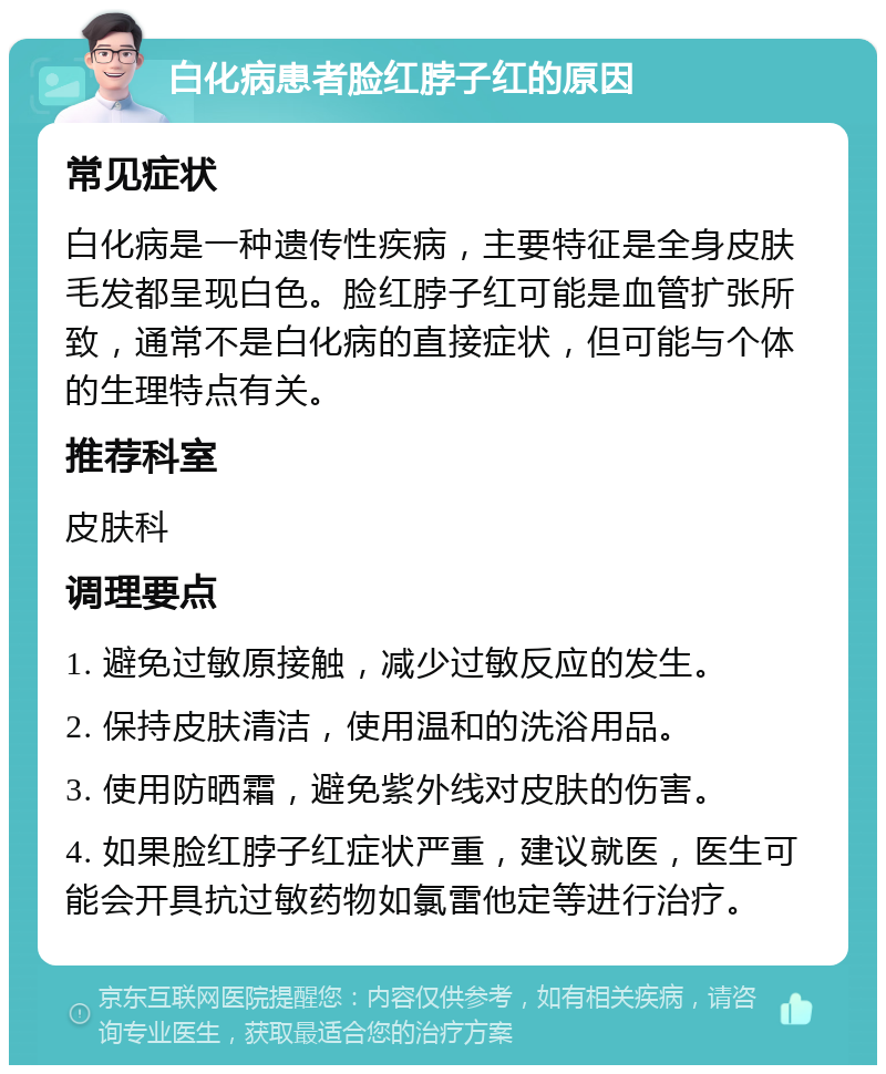 白化病患者脸红脖子红的原因 常见症状 白化病是一种遗传性疾病，主要特征是全身皮肤毛发都呈现白色。脸红脖子红可能是血管扩张所致，通常不是白化病的直接症状，但可能与个体的生理特点有关。 推荐科室 皮肤科 调理要点 1. 避免过敏原接触，减少过敏反应的发生。 2. 保持皮肤清洁，使用温和的洗浴用品。 3. 使用防晒霜，避免紫外线对皮肤的伤害。 4. 如果脸红脖子红症状严重，建议就医，医生可能会开具抗过敏药物如氯雷他定等进行治疗。