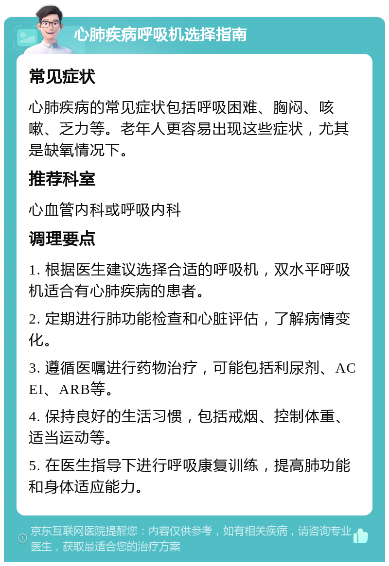 心肺疾病呼吸机选择指南 常见症状 心肺疾病的常见症状包括呼吸困难、胸闷、咳嗽、乏力等。老年人更容易出现这些症状，尤其是缺氧情况下。 推荐科室 心血管内科或呼吸内科 调理要点 1. 根据医生建议选择合适的呼吸机，双水平呼吸机适合有心肺疾病的患者。 2. 定期进行肺功能检查和心脏评估，了解病情变化。 3. 遵循医嘱进行药物治疗，可能包括利尿剂、ACEI、ARB等。 4. 保持良好的生活习惯，包括戒烟、控制体重、适当运动等。 5. 在医生指导下进行呼吸康复训练，提高肺功能和身体适应能力。