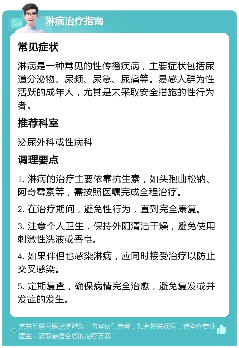 淋病治疗指南 常见症状 淋病是一种常见的性传播疾病，主要症状包括尿道分泌物、尿频、尿急、尿痛等。易感人群为性活跃的成年人，尤其是未采取安全措施的性行为者。 推荐科室 泌尿外科或性病科 调理要点 1. 淋病的治疗主要依靠抗生素，如头孢曲松钠、阿奇霉素等，需按照医嘱完成全程治疗。 2. 在治疗期间，避免性行为，直到完全康复。 3. 注意个人卫生，保持外阴清洁干燥，避免使用刺激性洗液或香皂。 4. 如果伴侣也感染淋病，应同时接受治疗以防止交叉感染。 5. 定期复查，确保病情完全治愈，避免复发或并发症的发生。