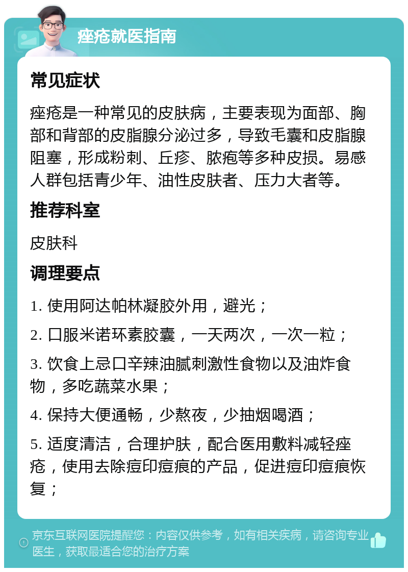 痤疮就医指南 常见症状 痤疮是一种常见的皮肤病，主要表现为面部、胸部和背部的皮脂腺分泌过多，导致毛囊和皮脂腺阻塞，形成粉刺、丘疹、脓疱等多种皮损。易感人群包括青少年、油性皮肤者、压力大者等。 推荐科室 皮肤科 调理要点 1. 使用阿达帕林凝胶外用，避光； 2. 口服米诺环素胶囊，一天两次，一次一粒； 3. 饮食上忌口辛辣油腻刺激性食物以及油炸食物，多吃蔬菜水果； 4. 保持大便通畅，少熬夜，少抽烟喝酒； 5. 适度清洁，合理护肤，配合医用敷料减轻痤疮，使用去除痘印痘痕的产品，促进痘印痘痕恢复；