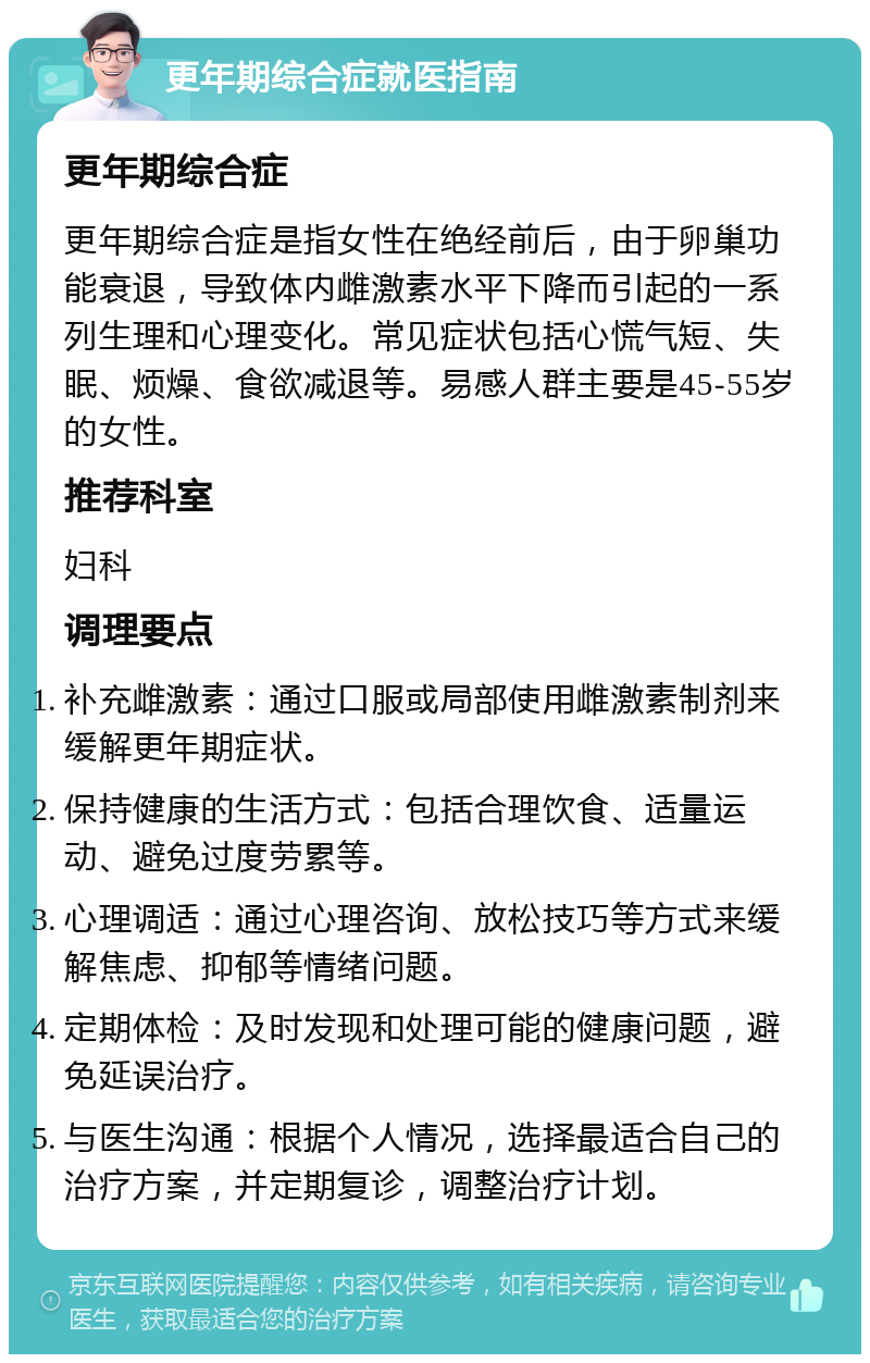 更年期综合症就医指南 更年期综合症 更年期综合症是指女性在绝经前后，由于卵巢功能衰退，导致体内雌激素水平下降而引起的一系列生理和心理变化。常见症状包括心慌气短、失眠、烦燥、食欲减退等。易感人群主要是45-55岁的女性。 推荐科室 妇科 调理要点 补充雌激素：通过口服或局部使用雌激素制剂来缓解更年期症状。 保持健康的生活方式：包括合理饮食、适量运动、避免过度劳累等。 心理调适：通过心理咨询、放松技巧等方式来缓解焦虑、抑郁等情绪问题。 定期体检：及时发现和处理可能的健康问题，避免延误治疗。 与医生沟通：根据个人情况，选择最适合自己的治疗方案，并定期复诊，调整治疗计划。