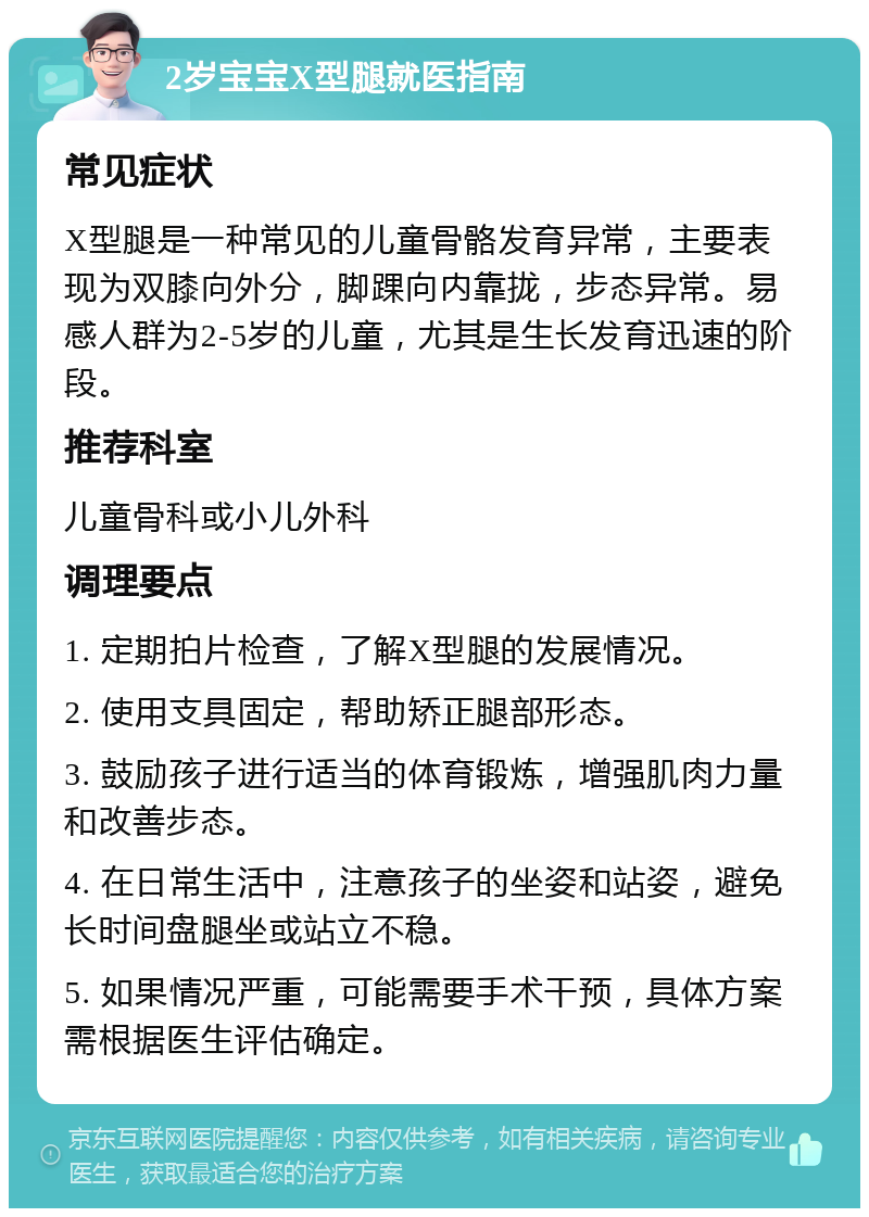 2岁宝宝X型腿就医指南 常见症状 X型腿是一种常见的儿童骨骼发育异常，主要表现为双膝向外分，脚踝向内靠拢，步态异常。易感人群为2-5岁的儿童，尤其是生长发育迅速的阶段。 推荐科室 儿童骨科或小儿外科 调理要点 1. 定期拍片检查，了解X型腿的发展情况。 2. 使用支具固定，帮助矫正腿部形态。 3. 鼓励孩子进行适当的体育锻炼，增强肌肉力量和改善步态。 4. 在日常生活中，注意孩子的坐姿和站姿，避免长时间盘腿坐或站立不稳。 5. 如果情况严重，可能需要手术干预，具体方案需根据医生评估确定。