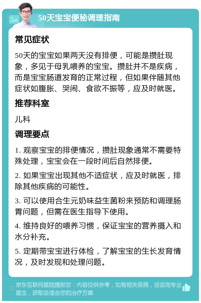 50天宝宝便秘调理指南 常见症状 50天的宝宝如果两天没有排便，可能是攒肚现象，多见于母乳喂养的宝宝。攒肚并不是疾病，而是宝宝肠道发育的正常过程，但如果伴随其他症状如腹胀、哭闹、食欲不振等，应及时就医。 推荐科室 儿科 调理要点 1. 观察宝宝的排便情况，攒肚现象通常不需要特殊处理，宝宝会在一段时间后自然排便。 2. 如果宝宝出现其他不适症状，应及时就医，排除其他疾病的可能性。 3. 可以使用合生元奶味益生菌粉来预防和调理肠胃问题，但需在医生指导下使用。 4. 维持良好的喂养习惯，保证宝宝的营养摄入和水分补充。 5. 定期带宝宝进行体检，了解宝宝的生长发育情况，及时发现和处理问题。