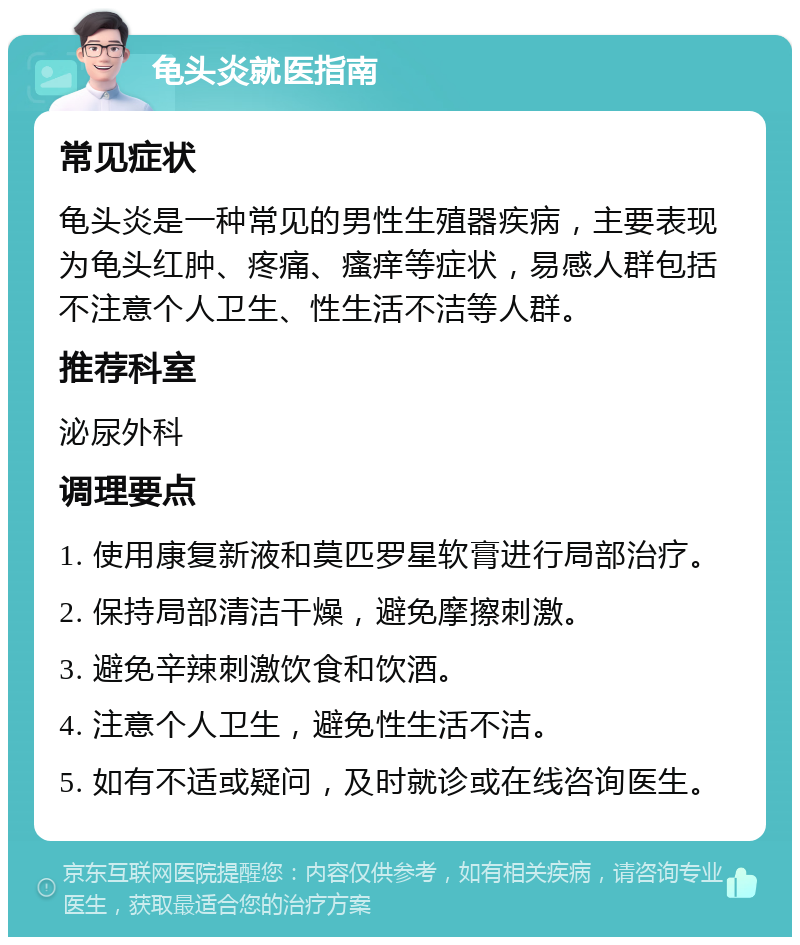 龟头炎就医指南 常见症状 龟头炎是一种常见的男性生殖器疾病，主要表现为龟头红肿、疼痛、瘙痒等症状，易感人群包括不注意个人卫生、性生活不洁等人群。 推荐科室 泌尿外科 调理要点 1. 使用康复新液和莫匹罗星软膏进行局部治疗。 2. 保持局部清洁干燥，避免摩擦刺激。 3. 避免辛辣刺激饮食和饮酒。 4. 注意个人卫生，避免性生活不洁。 5. 如有不适或疑问，及时就诊或在线咨询医生。