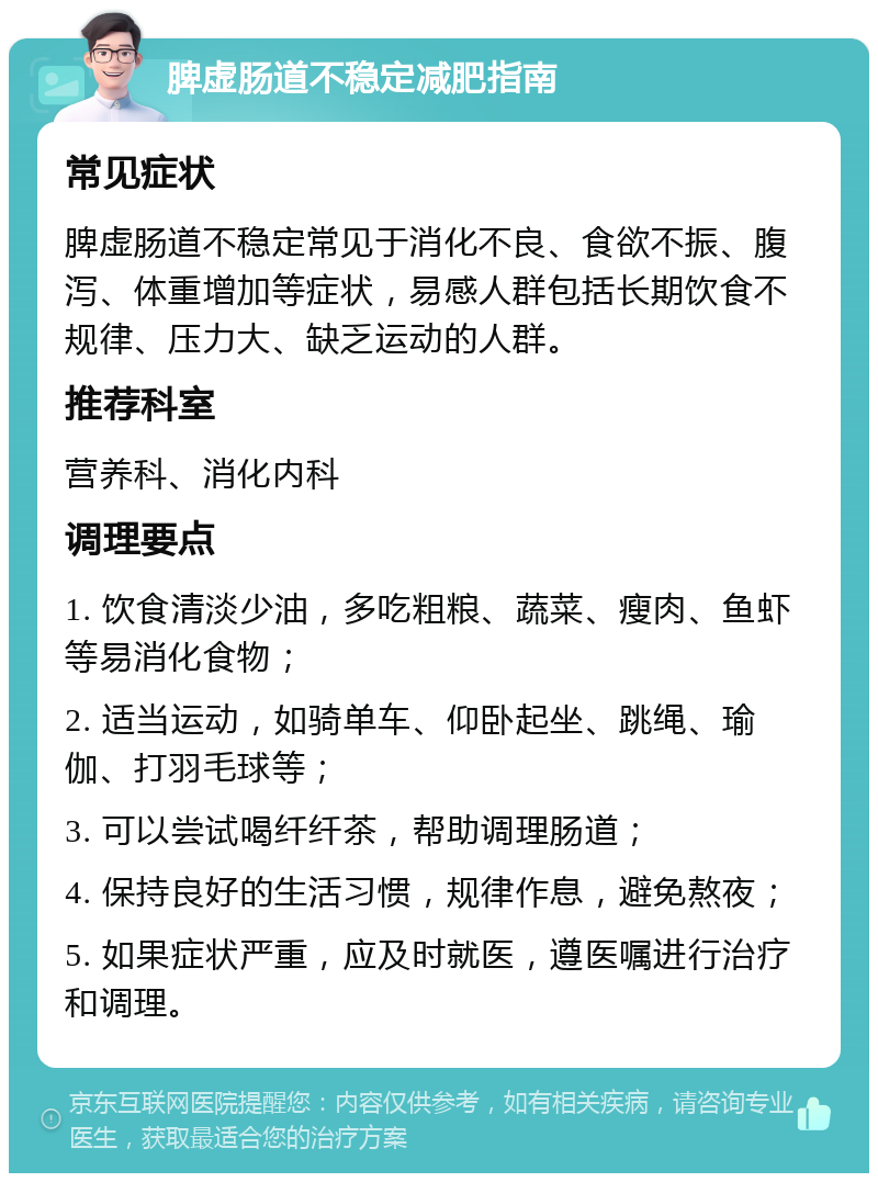 脾虚肠道不稳定减肥指南 常见症状 脾虚肠道不稳定常见于消化不良、食欲不振、腹泻、体重增加等症状，易感人群包括长期饮食不规律、压力大、缺乏运动的人群。 推荐科室 营养科、消化内科 调理要点 1. 饮食清淡少油，多吃粗粮、蔬菜、瘦肉、鱼虾等易消化食物； 2. 适当运动，如骑单车、仰卧起坐、跳绳、瑜伽、打羽毛球等； 3. 可以尝试喝纤纤茶，帮助调理肠道； 4. 保持良好的生活习惯，规律作息，避免熬夜； 5. 如果症状严重，应及时就医，遵医嘱进行治疗和调理。