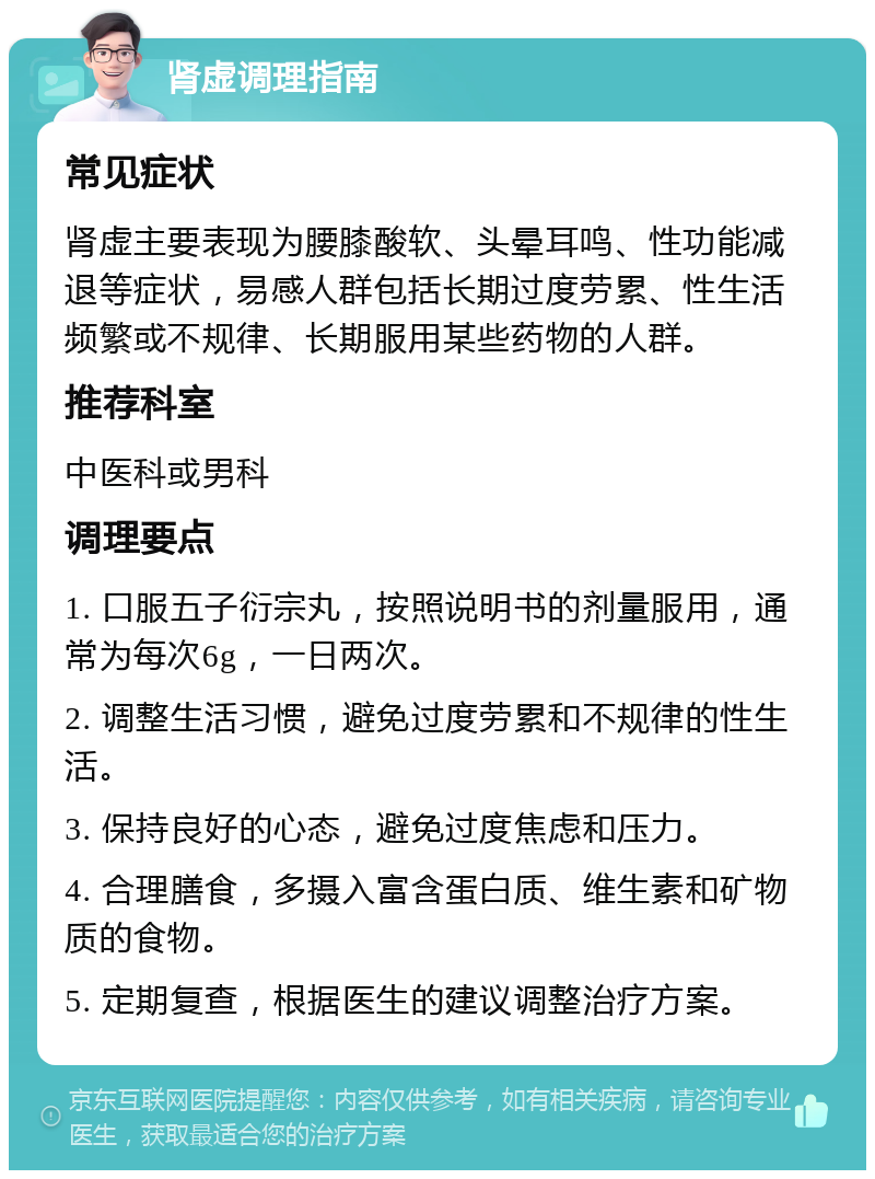 肾虚调理指南 常见症状 肾虚主要表现为腰膝酸软、头晕耳鸣、性功能减退等症状，易感人群包括长期过度劳累、性生活频繁或不规律、长期服用某些药物的人群。 推荐科室 中医科或男科 调理要点 1. 口服五子衍宗丸，按照说明书的剂量服用，通常为每次6g，一日两次。 2. 调整生活习惯，避免过度劳累和不规律的性生活。 3. 保持良好的心态，避免过度焦虑和压力。 4. 合理膳食，多摄入富含蛋白质、维生素和矿物质的食物。 5. 定期复查，根据医生的建议调整治疗方案。