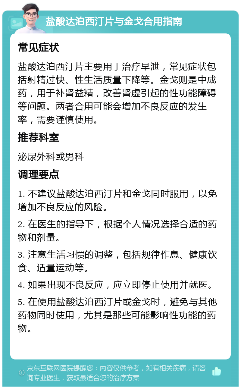 盐酸达泊西汀片与金戈合用指南 常见症状 盐酸达泊西汀片主要用于治疗早泄，常见症状包括射精过快、性生活质量下降等。金戈则是中成药，用于补肾益精，改善肾虚引起的性功能障碍等问题。两者合用可能会增加不良反应的发生率，需要谨慎使用。 推荐科室 泌尿外科或男科 调理要点 1. 不建议盐酸达泊西汀片和金戈同时服用，以免增加不良反应的风险。 2. 在医生的指导下，根据个人情况选择合适的药物和剂量。 3. 注意生活习惯的调整，包括规律作息、健康饮食、适量运动等。 4. 如果出现不良反应，应立即停止使用并就医。 5. 在使用盐酸达泊西汀片或金戈时，避免与其他药物同时使用，尤其是那些可能影响性功能的药物。