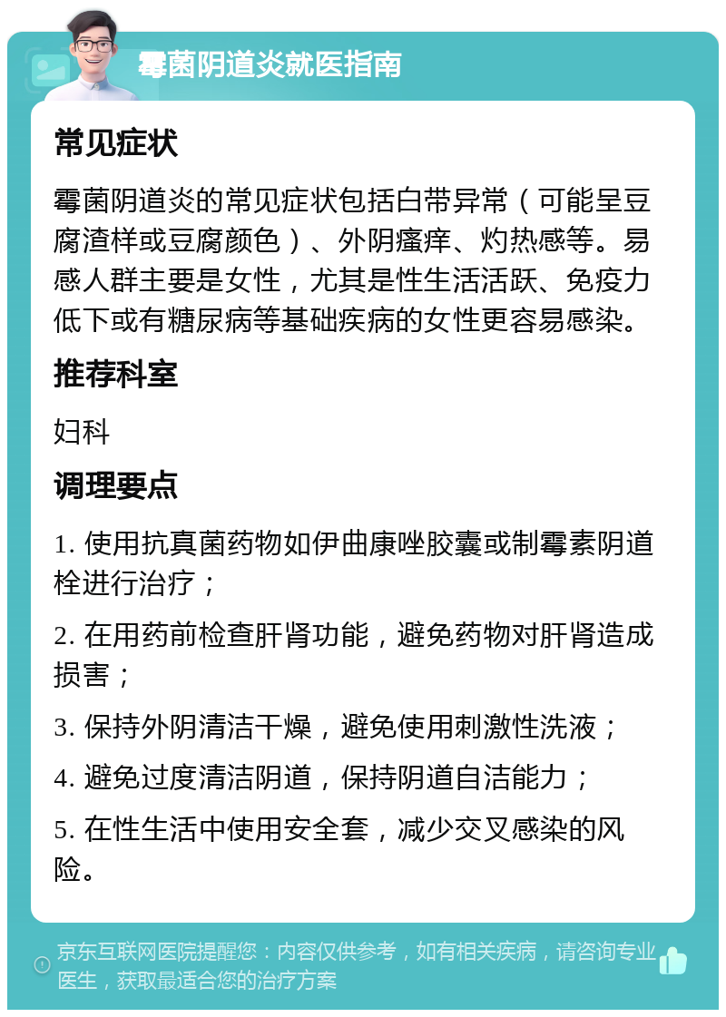 霉菌阴道炎就医指南 常见症状 霉菌阴道炎的常见症状包括白带异常（可能呈豆腐渣样或豆腐颜色）、外阴瘙痒、灼热感等。易感人群主要是女性，尤其是性生活活跃、免疫力低下或有糖尿病等基础疾病的女性更容易感染。 推荐科室 妇科 调理要点 1. 使用抗真菌药物如伊曲康唑胶囊或制霉素阴道栓进行治疗； 2. 在用药前检查肝肾功能，避免药物对肝肾造成损害； 3. 保持外阴清洁干燥，避免使用刺激性洗液； 4. 避免过度清洁阴道，保持阴道自洁能力； 5. 在性生活中使用安全套，减少交叉感染的风险。