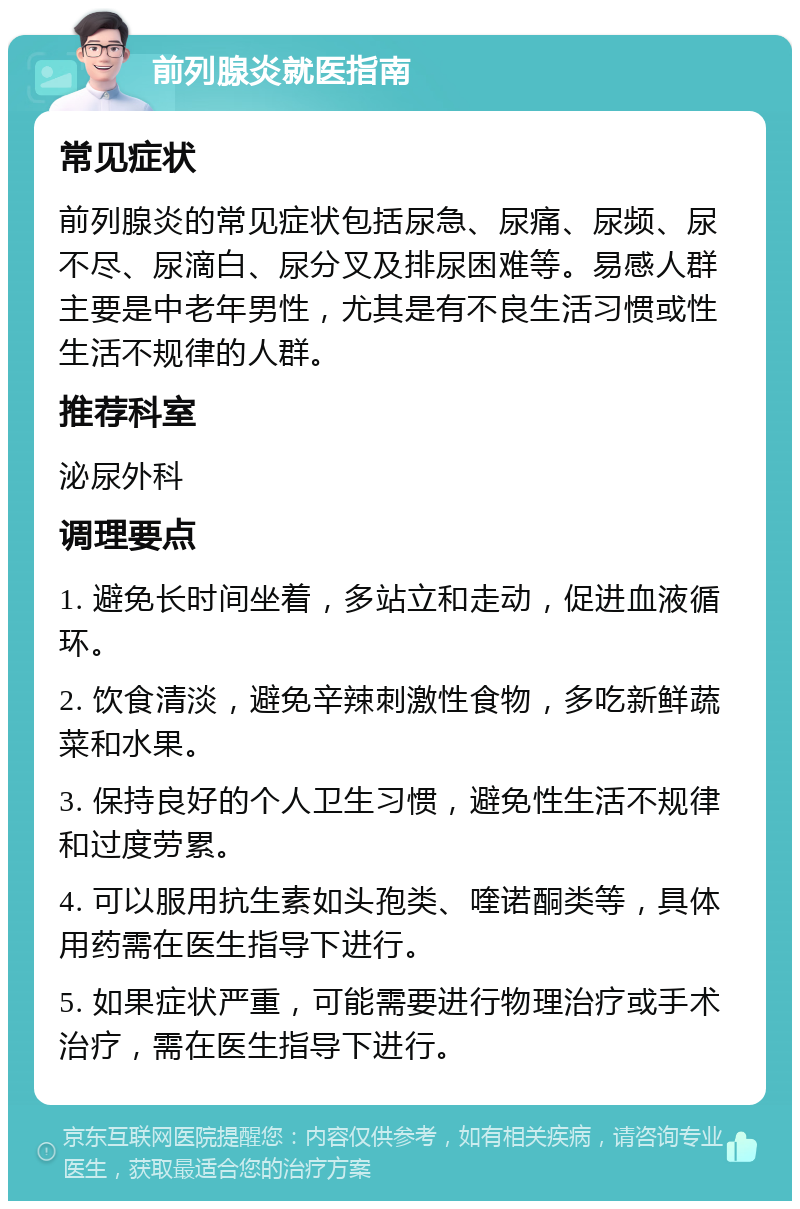 前列腺炎就医指南 常见症状 前列腺炎的常见症状包括尿急、尿痛、尿频、尿不尽、尿滴白、尿分叉及排尿困难等。易感人群主要是中老年男性，尤其是有不良生活习惯或性生活不规律的人群。 推荐科室 泌尿外科 调理要点 1. 避免长时间坐着，多站立和走动，促进血液循环。 2. 饮食清淡，避免辛辣刺激性食物，多吃新鲜蔬菜和水果。 3. 保持良好的个人卫生习惯，避免性生活不规律和过度劳累。 4. 可以服用抗生素如头孢类、喹诺酮类等，具体用药需在医生指导下进行。 5. 如果症状严重，可能需要进行物理治疗或手术治疗，需在医生指导下进行。