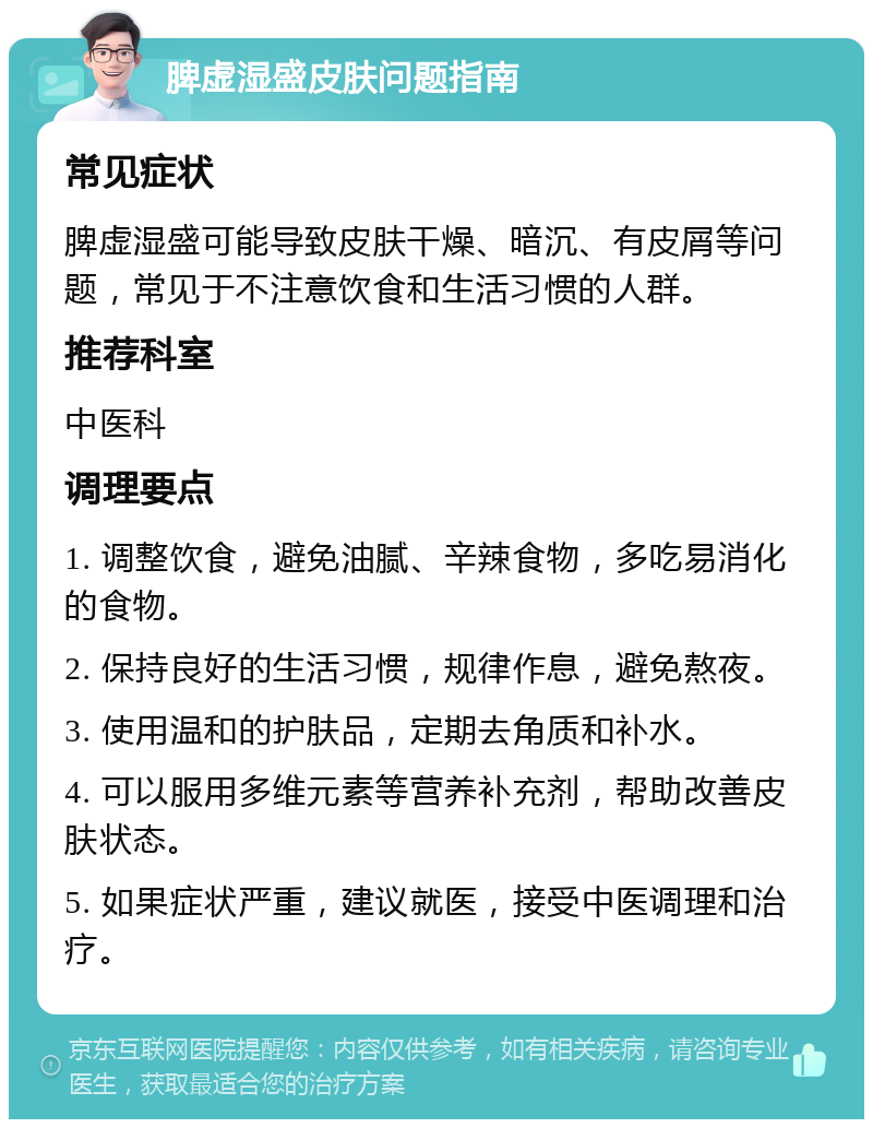 脾虚湿盛皮肤问题指南 常见症状 脾虚湿盛可能导致皮肤干燥、暗沉、有皮屑等问题，常见于不注意饮食和生活习惯的人群。 推荐科室 中医科 调理要点 1. 调整饮食，避免油腻、辛辣食物，多吃易消化的食物。 2. 保持良好的生活习惯，规律作息，避免熬夜。 3. 使用温和的护肤品，定期去角质和补水。 4. 可以服用多维元素等营养补充剂，帮助改善皮肤状态。 5. 如果症状严重，建议就医，接受中医调理和治疗。