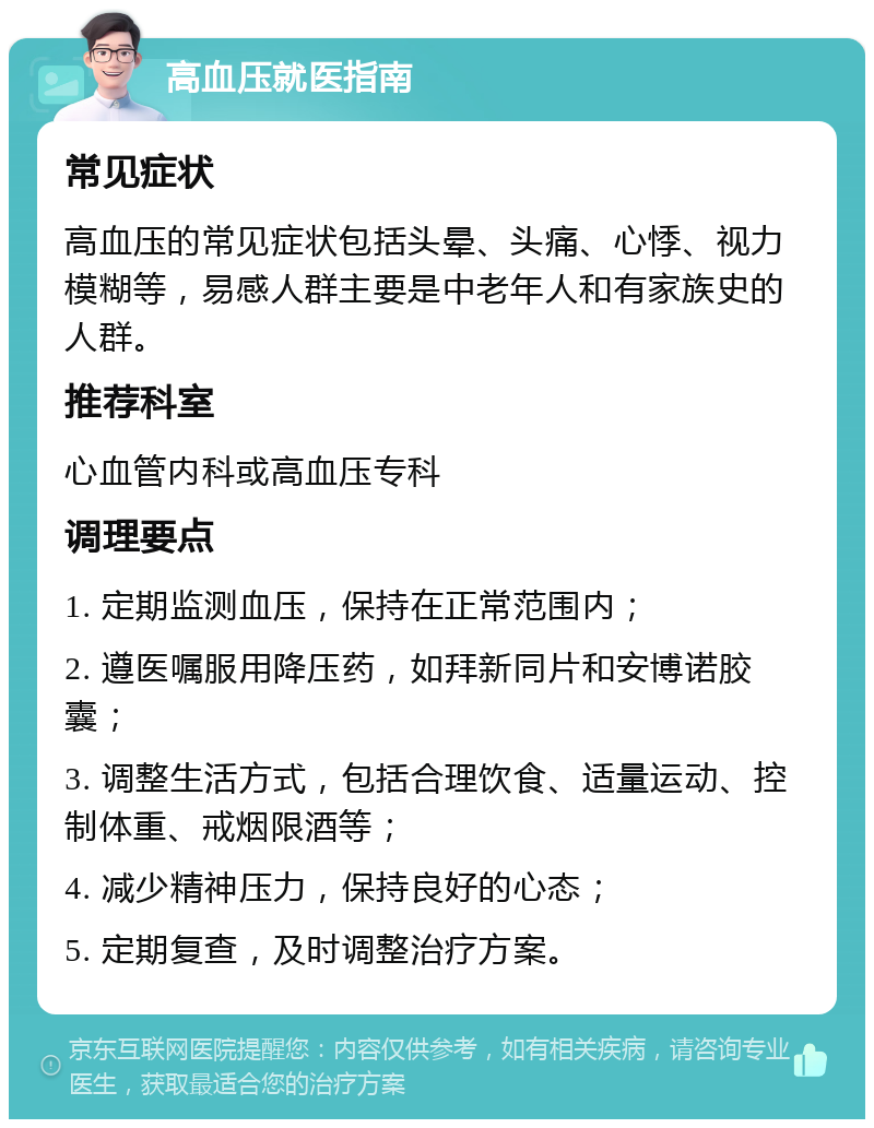 高血压就医指南 常见症状 高血压的常见症状包括头晕、头痛、心悸、视力模糊等，易感人群主要是中老年人和有家族史的人群。 推荐科室 心血管内科或高血压专科 调理要点 1. 定期监测血压，保持在正常范围内； 2. 遵医嘱服用降压药，如拜新同片和安博诺胶囊； 3. 调整生活方式，包括合理饮食、适量运动、控制体重、戒烟限酒等； 4. 减少精神压力，保持良好的心态； 5. 定期复查，及时调整治疗方案。