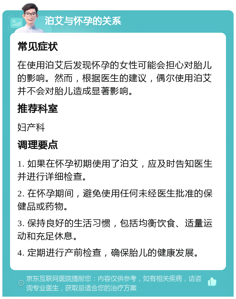 泊艾与怀孕的关系 常见症状 在使用泊艾后发现怀孕的女性可能会担心对胎儿的影响。然而，根据医生的建议，偶尔使用泊艾并不会对胎儿造成显著影响。 推荐科室 妇产科 调理要点 1. 如果在怀孕初期使用了泊艾，应及时告知医生并进行详细检查。 2. 在怀孕期间，避免使用任何未经医生批准的保健品或药物。 3. 保持良好的生活习惯，包括均衡饮食、适量运动和充足休息。 4. 定期进行产前检查，确保胎儿的健康发展。